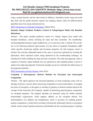 For Details, Contact TSYS Academic Projects.
Ph: 9841103123, 044-42607879, Website: http://www.tsys.co.in/
Mail Id: tsysglobalsolutions2014@gmail.com.
using a greedy heuristic and the other based on diffusion. Simulation results using real-world
data show that the greedy heuristic requires less charging stations while the diffusion-based
algorithm incurs less energy transmission loss.
IEEE Transactions on Vehicular Technology (March 2016)
Dynamic Output Feedback Predictive Control of Takagi-Sugeno Model with Bounded
Disturbance
Abstract - This paper considers predictive control of a Takagi- Sugeno fuzzy model with
bounded disturbance, strictly satisfying the input and state constraints. The membership-
functionsdependent dynamic output feedback law, as in a previous work, is utilized. The novelty
lies in the following technical improvements. For the notion of quadratic boundedness (QB)
which specifies closed-loop stability and invariance properties, the full Lyapunov matrix is
utilized. The real-time ellipsoidal bound of true state is recursively optimized by invoking the
Sprocedure. Some relaxation scalars, being optimized by the normbounding technique, are
introduced for better handling the input and state constraints. The multi-step approach, where a
sequence of dynamic output feedback laws are optimized at each sampling instant, is given to
improve the single-step approach. Numerical examples are given to illustrate the effectiveness of
the proposed controllers.
IEEE Transactions on Fuzzy Systems (June 2016)
Cryptoleq: A Heterogeneous Abstract Machine for Encrypted and Unencrypted
Computation
Abstract - The rapid expansion and increased popularity of cloud computing comes with no
shortage of privacy concerns about outsourcing computation to semi-trusted parties. Leveraging
the power of encryption, in this paper we introduce Cryptoleq: an abstract machine based on the
concept of One Instruction Set Computer, capable of performing general-purpose computation
on encrypted programs. The program operands are protected using the Paillier partially
homomorphic cryptosystem, which supports addition on the encrypted domain. Full
homomorphism over addition and multiplication, which is necessary for enabling general-
purpose computation, is achieved by inventing a heuristically obfuscated software re-encryption
module written using Cryptoleq instructions and blended into the executing program. Cryptoleq
 