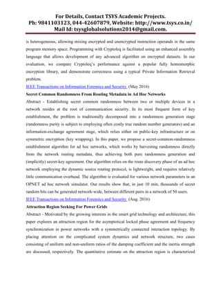 For Details, Contact TSYS Academic Projects.
Ph: 9841103123, 044-42607879, Website: http://www.tsys.co.in/
Mail Id: tsysglobalsolutions2014@gmail.com.
is heterogeneous, allowing mixing encrypted and unencrypted instruction operands in the same
program memory space. Programming with Cryptoleq is facilitated using an enhanced assembly
language that allows development of any advanced algorithm on encrypted datasets. In our
evaluation, we compare Cryptoleq’s performance against a popular fully homomorphic
encryption library, and demonstrate correctness using a typical Private Information Retrieval
problem.
IEEE Transactions on Information Forensics and Security (May 2016)
Secret Common Randomness From Routing Metadata in Ad Hoc Networks
Abstract - Establishing secret common randomness between two or multiple devices in a
network resides at the root of communication security. In its most frequent form of key
establishment, the problem is traditionally decomposed into a randomness generation stage
(randomness purity is subject to employing often costly true random number generators) and an
information-exchange agreement stage, which relies either on public-key infrastructure or on
symmetric encryption (key wrapping). In this paper, we propose a secret-common-randomness
establishment algorithm for ad hoc networks, which works by harvesting randomness directly
from the network routing metadata, thus achieving both pure randomness generation and
(implicitly) secret-key agreement. Our algorithm relies on the route discovery phase of an ad hoc
network employing the dynamic source routing protocol, is lightweight, and requires relatively
little communication overhead. The algorithm is evaluated for various network parameters in an
OPNET ad hoc network simulator. Our results show that, in just 10 min, thousands of secret
random bits can be generated network-wide, between different pairs in a network of 50 users.
IEEE Transactions on Information Forensics and Security (Aug. 2016)
Attraction Region Seeking For Power Grids
Abstract - Motivated by the growing interests in the smart grid technology and architecture, this
paper explores an attraction region for the asymptotical locked phase agreement and frequency
synchronization in power networks with a symmetrically connected interaction topology. By
placing attention on the complicated system dynamics and network structure, two cases
consisting of uniform and non-uniform ratios of the damping coefficient and the inertia strength
are discussed, respectively. The quantitative estimate on the attraction region is characterized
 