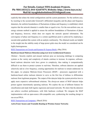 For Details, Contact TSYS Academic Projects.
Ph: 9841103123, 044-42607879, Website: http://www.tsys.co.in/
Mail Id: tsysglobalsolutions2014@gmail.com.
explicitly that relates the initial configurations and the system parameters. For the uniform case,
by resorting to the second-order Gronwall’s differential inequality and the phase and frequency
diameters, the uniform boundedness of fluctuations of phase and frequency is established, which
requires that the network diameter is smaller than or equal to two. For the non-uniform case, an
energy estimate method is applied to ensure the uniform boundedness of fluctuations of phase
and frequency, however, which does not require the network spectral information. The
convergence of phase and frequency to a certain equilibrium point is achieved by employing a
second-order gradient-like system with an analytic nonlinearity. The obtained results are helpful
to the insight into the stability study of large power grids since the model we considered can be
highly heterogeneous.
IEEE Transactions on Circuits and Systems II: Express Briefs (May 2016)
Hardware-based Malware Detection using Low level Architectural Features
Abstract - Security exploits and ensuant malware pose an increasing challenge to computing
systems as the variety and complexity of attacks continue to increase. In response, software-
based malware detection tools have grown in complexity, thus making it computationally
difficult to use them to protect systems in real-time. Therefore, software detectors are applied
selectively and at a low frequency, creating opportunities for malware to remain undetected. In
this paper, we propose Malware-Aware Processors (MAP) - processors augmented with a
hardware-based online malware detector to serve as the first line of defense to differentiate
malware from legitimate programs. The output of this detector helps the system prioritize how to
apply more expensive softwarebased solutions. The always-on nature of MAP detector helps
protect against intermittently operating malware. We explore the use of different features for
classification and study both logistic regression and neural networks. We show that the detectors
can achieve excellent performance, with little hardware overhead. We integrate the MAP
implementation with an open-source x86-compatible core, synthesizing the resulting design to
run on an FPGA.
IEEE Transactions on Computers (March 2016)
ActiveTrust: Secure and Trustable Routing in Wireless Sensor Networks
 