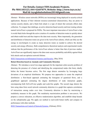 For Details, Contact TSYS Academic Projects.
Ph: 9841103123, 044-42607879, Website: http://www.tsys.co.in/
Mail Id: tsysglobalsolutions2014@gmail.com.
Abstract - Wireless sensor networks (WSNs) are increasingly being deployed in security-critical
applications. Because of their inherent resource-constrained characteristics, they are prone to
various security attacks, and a black hole attack is a type of attack that seriously affects data
collection. To conquer that challenge, an active detection-based security and trust routing scheme
named ActiveTrust is proposed for WSNs. The most important innovation of ActiveTrust is that
it avoids black holes through the active creation of a number of detection routes to quickly detect
and obtain nodal trust and thus improve the data route security. More importantly, the generation
and distribution of detection routes are given in the ActiveTrust scheme, which can fully use the
energy in non-hotspots to create as many detection routes as needed to achieve the desired
security and energy efficiency. Both comprehensive theoretical analysis and experimental results
indicate that the performance of the ActiveTrust scheme is better than that of previous studies.
ActiveTrust can significantly improve the data route success probability and ability against black
hole attacks and can optimize network lifetime.
IEEE Transactions on Information Forensics and Security (May 2016)
Botnet Detection based on Anomaly and Community Detection
Abstract - We introduce a novel two-stage approach for the important cyber-security problem of
detecting the presence of a botnet and identifying the compromised nodes (the bots), ideally
before the botnet becomes active. The first stage detects anomalies by leveraging large
deviations of an empirical distribution. We propose two approaches to create the empirical
distribution: a flow-based approach estimating the histogram of quantized flows, and a
graphbased approach estimating the degree distribution of node interaction graphs,
encompassing both Erd˝os-R´enyi graphs and scale-free graphs. The second stage detects the
bots using ideas from social network community detection in a graph that captures correlations
of interactions among nodes over time. Community detection is done by maximizing a
modularity measure in this graph. The modularity maximization problem is non-convex. We
propose a convex relaxation, an effective randomization algorithm, and establish sharp bounds
on the suboptimality gap. We apply our method to real-world botnet traffic and compare its
performance with other methods.
IEEE Transactions on Control of Network Systems (February 2016)
 