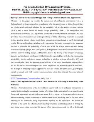 For Details, Contact TSYS Academic Projects.
Ph: 9841103123, 044-42607879, Website: http://www.tsys.co.in/
Mail Id: tsysglobalsolutions2014@gmail.com.
Secrecy Capacity Analysis over $kappa-mu$ Fading Channels: Theory and Applications
Abstract - In this paper, we consider the transmission of confidential information over a -μ
fading channel in the presence of an eavesdropper who also experiences -μ fading. In particular,
we obtain novel analytical solutions for the probability of strictly positive secrecy capacity
(SPSC) and a lower bound of secure outage probability (SOPL) for independent and
nonidentically distributed (i.n.i.d.) channel coefficients without parameter constraints. We also
provide a closed-form expression for the probability of SPSC when the μ parameter is assumed
to take positive integer values. Monte-Carlo simulations are performed to verify the derived
results. The versatility of the -μ fading model, means that the results presented in this paper can
be used to determine the probability of SPSC and SOPL for a large number of other fading
scenarios such as Rayleigh, Rice (Nakagami-n), Nakagami-m, One-Sided Gaussian and mixtures
of these common fading models. Additionally, due to the duality of the analysis of secrecy
capacity and co-channel interference (CCI), the results presented here will also have immediate
applicability in the analysis of outage probability in wireless systems affected by CCI and
background noise (BN). To demonstrate the efficacy of the novel formulations proposed here,
we use the derived equations to provide a useful insight into the probability of SPSC and SOPL
for a range of emerging wireless applications such as cellular device-to-device, peer-to-peer,
vehicle-to-vehicle and body centric communications using data obtained from real channel
measurements.
IEEE Transactions on Communications (May 2016 )
Delay-Aware Optimization of Physical Layer Security in Multi-Hop Wireless Body Area
Networks
Abstract - Joint optimization of the physical layer security with end-to-end delay management is
studied in the uniquely constrained context of wireless body area networks. A gametheoretic
framework is proposed wherein body-worn sensor devices interact in the presence of wiretappers
and under fading channel conditions to find the most secure multi-hop path to the hub, while
adhering to the end-to-end delay requirements imposed by the application. We model the
problem as the search for a Nash network topology where no unilateral deviation in strategy by
any single sensor node improves the secrecy of its transmissions, and provide a distributed
 