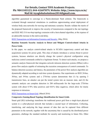 For Details, Contact TSYS Academic Projects.
Ph: 9841103123, 044-42607879, Website: http://www.tsys.co.in/
Mail Id: tsysglobalsolutions2014@gmail.com.
algorithm guaranteed to converge to a Pareto-dominant Nash solution. The framework is
evaluated through numerical simulations in conditions approximating actual deployment of
wireless body area networks for moving and stationary scenarios. Results validate the merits of
the proposed framework to improve the security of transmissions compared to the star topology
and IEEE 802.15.6 two-hop topology extension with a best-channel algorithm, at the expense of
an admissible increase in the end-to-end delay.
IEEE Transactions on Information Forensics and Security (May 2016)
Runtime Semantic Security Analysis to Detect and Mitigate Control-related Attacks in
Power Grids
In this paper, we analyze control-related attacks in SCADA (supervisory control and data
acquisition) systems for power grids. This class of attacks introduces a serious threat to power
systems, because attackers can directly change the system’s physical configuration using
malicious control commands crafted in a legitimate format. To detect such attacks, we propose a
semantic analysis framework that integrates network intrusion detection systems (IDSes) with a
power flow analysis capable of estimating the execution consequences of control commands. To
balance detection accuracy and latency, the parameters of the power flow analysis algorithm are
dynamically adapted according to real-time system dynamics. Our experiments on IEEE 24-bus,
30-bus, and 39-bus systems and a 2736-bus system demonstrate that (1) by opening 3
transmission lines, an attacker can put the tested system into an insecure state, and (2) the
semantic analysis can complete detection in 200 milliseconds for the large-scale 2736-bus
system with about 0.78% false positives and 0.01% false negatives, which allow for timely
responses to intrusions.
IEEE Transactions on Smart Grid (March 2016)
Compressive Sensing-Based Topology Identification for Smart Grids
Smart grid (SG) technology transforms the traditional power grid from a single-layer physical
system to a cyber-physical network that includes a second layer of information. Collecting,
transferring, and analyzing the huge amount of data that can be captured from different
parameters in the network, together with the uncertainty that is caused by the distributed power
generators, challenge the standard methods for security and monitoring in future SGs. Other
 