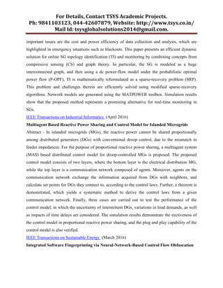 For Details, Contact TSYS Academic Projects.
Ph: 9841103123, 044-42607879, Website: http://www.tsys.co.in/
Mail Id: tsysglobalsolutions2014@gmail.com.
important issues are the cost and power efficiency of data collection and analysis, which are
highlighted in emergency situations such as blackouts. This paper presents an efficient dynamic
solution for online SG topology identification (TI) and monitoring by combining concepts from
compressive sensing (CS) and graph theory. In particular, the SG is modeled as a huge
interconnected graph, and then using a dc power-flow model under the probabilistic optimal
power flow (P-OPF), TI is mathematically reformulated as a sparse-recovery problem (SRP).
This problem and challenges therein are efficiently solved using modified sparse-recovery
algorithms. Network models are generated using the MATPOWER toolbox. Simulation results
show that the proposed method represents a promising alternative for real-time monitoring in
SGs.
IEEE Transactions on Industrial Informatics (April 2016)
Multiagent Based Reactive Power Sharing and Control Model for Islanded Microgrids
Abstract - In islanded microgrids (MGs), the reactive power cannot be shared proportionally
among distributed generators (DGs) with conventional droop control, due to the mismatch in
feeder impedances. For the purpose of proportional reactive power sharing, a multiagent system
(MAS) based distributed control model for droop-controlled MGs is proposed. The proposed
control model consists of two layers, where the bottom layer is the electrical distribution MG,
while the top layer is a communication network composed of agents. Moreover, agents on the
communication network exchange the information acquired from DGs with neighbors, and
calculate set points for DGs they connect to, according to the control laws. Further, a theorem is
demonstrated, which yields a systematic method to derive the control laws from a given
communication network. Finally, three cases are carried out to test the performance of the
control model, in which the uncertainty of intermittent DGs, variations in load demands, as well
as impacts of time delays are considered. The simulation results demonstrate the eectiveness of
the control model in proportional reactive power sharing, and the plug and play capability of the
control model is also verified.
IEEE Transactions on Sustainable Energy (March 2016)
Integrated Software Fingerprinting via Neural-Network-Based Control Flow Obfuscation
 