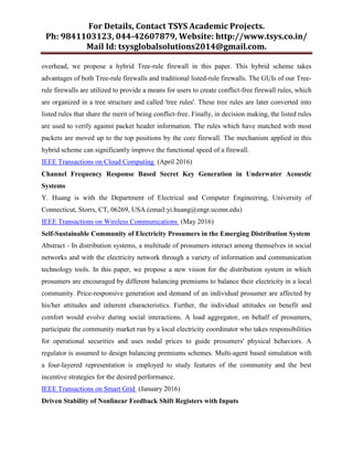 For Details, Contact TSYS Academic Projects.
Ph: 9841103123, 044-42607879, Website: http://www.tsys.co.in/
Mail Id: tsysglobalsolutions2014@gmail.com.
overhead, we propose a hybrid Tree-rule firewall in this paper. This hybrid scheme takes
advantages of both Tree-rule firewalls and traditional listed-rule firewalls. The GUIs of our Tree-
rule firewalls are utilized to provide a means for users to create conflict-free firewall rules, which
are organized in a tree structure and called 'tree rules'. These tree rules are later converted into
listed rules that share the merit of being conflict-free. Finally, in decision making, the listed rules
are used to verify against packet header information. The rules which have matched with most
packets are moved up to the top positions by the core firewall. The mechanism applied in this
hybrid scheme can significantly improve the functional speed of a firewall.
IEEE Transactions on Cloud Computing (April 2016)
Channel Frequency Response Based Secret Key Generation in Underwater Acoustic
Systems
Y. Huang is with the Department of Electrical and Computer Engineering, University of
Connecticut, Storrs, CT, 06269, USA.(email:yi.huang@engr.uconn.edu)
IEEE Transactions on Wireless Communications (May 2016)
Self-Sustainable Community of Electricity Prosumers in the Emerging Distribution System
Abstract - In distribution systems, a multitude of prosumers interact among themselves in social
networks and with the electricity network through a variety of information and communication
technology tools. In this paper, we propose a new vision for the distribution system in which
prosumers are encouraged by different balancing premiums to balance their electricity in a local
community. Price-responsive generation and demand of an individual prosumer are affected by
his/her attitudes and inherent characteristics. Further, the individual attitudes on benefit and
comfort would evolve during social interactions. A load aggregator, on behalf of prosumers,
participate the community market run by a local electricity coordinator who takes responsibilities
for operational securities and uses nodal prices to guide prosumers' physical behaviors. A
regulator is assumed to design balancing premiums schemes. Multi-agent based simulation with
a four-layered representation is employed to study features of the community and the best
incentive strategies for the desired performance.
IEEE Transactions on Smart Grid (January 2016)
Driven Stability of Nonlinear Feedback Shift Registers with Inputs
 
