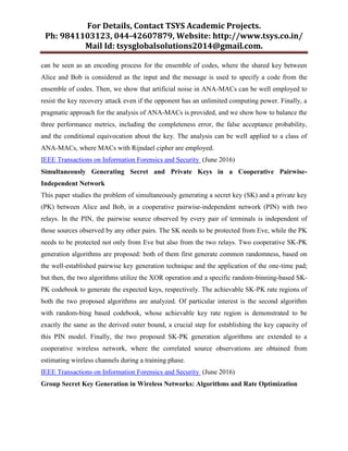 For Details, Contact TSYS Academic Projects.
Ph: 9841103123, 044-42607879, Website: http://www.tsys.co.in/
Mail Id: tsysglobalsolutions2014@gmail.com.
can be seen as an encoding process for the ensemble of codes, where the shared key between
Alice and Bob is considered as the input and the message is used to specify a code from the
ensemble of codes. Then, we show that artificial noise in ANA-MACs can be well employed to
resist the key recovery attack even if the opponent has an unlimited computing power. Finally, a
pragmatic approach for the analysis of ANA-MACs is provided, and we show how to balance the
three performance metrics, including the completeness error, the false acceptance probability,
and the conditional equivocation about the key. The analysis can be well applied to a class of
ANA-MACs, where MACs with Rijndael cipher are employed.
IEEE Transactions on Information Forensics and Security (June 2016)
Simultaneously Generating Secret and Private Keys in a Cooperative Pairwise-
Independent Network
This paper studies the problem of simultaneously generating a secret key (SK) and a private key
(PK) between Alice and Bob, in a cooperative pairwise-independent network (PIN) with two
relays. In the PIN, the pairwise source observed by every pair of terminals is independent of
those sources observed by any other pairs. The SK needs to be protected from Eve, while the PK
needs to be protected not only from Eve but also from the two relays. Two cooperative SK-PK
generation algorithms are proposed: both of them first generate common randomness, based on
the well-established pairwise key generation technique and the application of the one-time pad;
but then, the two algorithms utilize the XOR operation and a specific random-binning-based SK-
PK codebook to generate the expected keys, respectively. The achievable SK-PK rate regions of
both the two proposed algorithms are analyzed. Of particular interest is the second algorithm
with random-bing based codebook, whose achievable key rate region is demonstrated to be
exactly the same as the derived outer bound, a crucial step for establishing the key capacity of
this PIN model. Finally, the two proposed SK-PK generation algorithms are extended to a
cooperative wireless network, where the correlated source observations are obtained from
estimating wireless channels during a training phase.
IEEE Transactions on Information Forensics and Security (June 2016)
Group Secret Key Generation in Wireless Networks: Algorithms and Rate Optimization
 