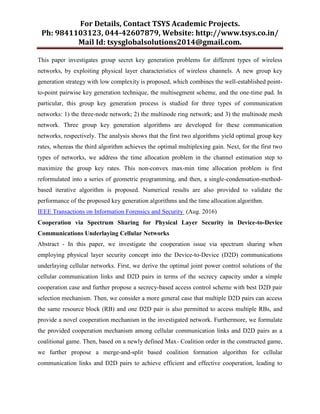For Details, Contact TSYS Academic Projects.
Ph: 9841103123, 044-42607879, Website: http://www.tsys.co.in/
Mail Id: tsysglobalsolutions2014@gmail.com.
This paper investigates group secret key generation problems for different types of wireless
networks, by exploiting physical layer characteristics of wireless channels. A new group key
generation strategy with low complexity is proposed, which combines the well-established point-
to-point pairwise key generation technique, the multisegment scheme, and the one-time pad. In
particular, this group key generation process is studied for three types of communication
networks: 1) the three-node network; 2) the multinode ring network; and 3) the multinode mesh
network. Three group key generation algorithms are developed for these communication
networks, respectively. The analysis shows that the first two algorithms yield optimal group key
rates, whereas the third algorithm achieves the optimal multiplexing gain. Next, for the first two
types of networks, we address the time allocation problem in the channel estimation step to
maximize the group key rates. This non-convex max-min time allocation problem is first
reformulated into a series of geometric programming, and then, a single-condensation-method-
based iterative algorithm is proposed. Numerical results are also provided to validate the
performance of the proposed key generation algorithms and the time allocation algorithm.
IEEE Transactions on Information Forensics and Security (Aug. 2016)
Cooperation via Spectrum Sharing for Physical Layer Security in Device-to-Device
Communications Underlaying Cellular Networks
Abstract - In this paper, we investigate the cooperation issue via spectrum sharing when
employing physical layer security concept into the Device-to-Device (D2D) communications
underlaying cellular networks. First, we derive the optimal joint power control solutions of the
cellular communication links and D2D pairs in terms of the secrecy capacity under a simple
cooperation case and further propose a secrecy-based access control scheme with best D2D pair
selection mechanism. Then, we consider a more general case that multiple D2D pairs can access
the same resource block (RB) and one D2D pair is also permitted to access multiple RBs, and
provide a novel cooperation mechanism in the investigated network. Furthermore, we formulate
the provided cooperation mechanism among cellular communication links and D2D pairs as a
coalitional game. Then, based on a newly defined Max- Coalition order in the constructed game,
we further propose a merge-and-split based coalition formation algorithm for cellular
communication links and D2D pairs to achieve efficient and effective cooperation, leading to
 