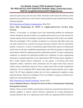 For Details, Contact TSYS Academic Projects.
Ph: 9841103123, 044-42607879, Website: http://www.tsys.co.in/
Mail Id: tsysglobalsolutions2014@gmail.com.
improved system secrecy rate and social welfare. Simulation results indicate the efficiency of the
proposed secrecy-based access control scheme and the proposed merge-and-split based coalition
formation algorithm.
IEEE Transactions on Wireless Communications (May 2016)
Secure Relay Beamforming for SWIPT in Amplify-and-Forward Two-Way Relay
Networks
Abstract - In this paper, we investigate secure relay beamforming problem for simultaneous
wireless information and power transfer in an amplify-and-forward two-way relay network. We
consider scenarios that the eavesdropper’s channel state information (CSI) is and is not available.
When the eavesdropper’s CSI is available, our objective is to maximize achievable secrecy sum
rate under transmit power constraint and energy harvesting constraint. Since the optimization
problem is nonconvex, we derive its performance upper bound which requires two-dimensional
search where in each step a semidefinite programming is solved.We also propose an upper bound
based rankone solution by employing Gaussian randomization method. To reduce computational
complexity, we transform the optimization problem into a difference of convex programming
and propose a sequential parametric convex approximation (SPCA) based iterative algorithm to
find a locally optimal solution. Furthermore, we also propose a zero-forcing (ZF) based
suboptimal solution. Simulation results demonstrate that the upper bound based rank-one
solution archives performance almost the same as upper bound while has high computational
complexity. The low-complexity SPCA based locally optimal solution performs close to upper
bound. The ZF based suboptimal solution has the lowest computational complexity among
proposed solutions. When the eavesdropper’s CSI is not available, we propose an artificial noise-
aided secure relay beamforming scheme.
IEEE Transactions on Vehicular Technology (January 2016)
Secrecy-Optimized Resource Allocation for Device-to-Device Communication Underlaying
Heterogeneous Networks
Abstract - Device-to-device (D2D) communications recently have attracted much attention for its
potential capability to improve spectral efficiency underlaying the existing heterogeneous
networks (HetNets). Due to no sophisticated control, D2D user equipments (DUEs) themselves
 