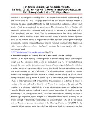 For Details, Contact TSYS Academic Projects.
Ph: 9841103123, 044-42607879, Website: http://www.tsys.co.in/
Mail Id: tsysglobalsolutions2014@gmail.com.
cannot resist eavesdropping or security attacks. It is urgent to maximize the secure capacity for
both cellular users and DUEs. This paper formulates the radio resource allocation problem to
maximize the secure capacity of DUEs for the D2D communication underlaying HetNets which
consist of high power nodes and low power nodes. The optimization objective function with
transmit bit rate and power constraints, which is non-convex and hard to be directly derived, is
firstly transformed into matrix form. Then the equivalent convex form of the optimization
problem is derived according to the Perron-Frobenius theory. A heuristic iterative algorithm
based on the proximal theory is proposed to solve this equivalent convex problem through
evaluating the proximal operator of Lagrange function. Numerical results show that the proposed
radio resource allocation solution significantly improves the secure capacity with a fast
convergence speed.
IEEE Transactions on Vehicular Technology (May 2016)
A Numerical Study on the Wiretap Network With a Simple Network Topology
Abstract - In this paper, we study a security problem on a simple wiretap network, consisting of a
source node S, a destination node D, and an intermediate node R. The intermediate node
connects the source and the destination nodes via a set of noiseless parallel channels, with sizes
n1 and n2, respectively. A message M is to be sent from S to D. The information in the network
may be eavesdropped by a set of wiretappers. The wiretappers cannot communicate with one
another. Each wiretapper can access a subset of channels, called a wiretap set. All the chosen
wiretap sets form a wiretap pattern. A random key K is generated at S, and a coding scheme on
(M, K) is employed to protect M. We define two decoding classes at D. In Class-I, only M is
required to be recovered, and in Class-II, both M and K are required to be recovered. The
objective is to minimize H(K)/H(M) for a given wiretap pattern under the perfect secrecy
constraint. The first question we address is whether routing is optimal on this simple network. By
enumerating all the wiretap patterns on the Class-I/II (3,3) networks and harnessing the power of
Shannon-type inequalities, we find that gaps exist between the bounds implied by routing and the
bounds implied by Shannon-type inequalities for a small fraction (c2%) of all the wiretap
patterns. The second question we investigate is the following: What is min H(K)/H(M) for the
remaining wiretap patterns where gaps exist? We study some simple wiretap patterns and find
 
