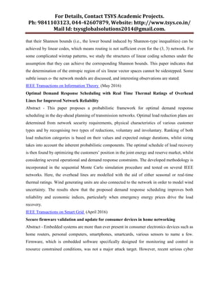 For Details, Contact TSYS Academic Projects.
Ph: 9841103123, 044-42607879, Website: http://www.tsys.co.in/
Mail Id: tsysglobalsolutions2014@gmail.com.
that their Shannon bounds (i.e., the lower bound induced by Shannon-type inequalities) can be
achieved by linear codes, which means routing is not sufficient even for the (3, 3) network. For
some complicated wiretap patterns, we study the structures of linear coding schemes under the
assumption that they can achieve the corresponding Shannon bounds. This paper indicates that
the determination of the entropic region of six linear vector spaces cannot be sidestepped. Some
subtle issues o- the network models are discussed, and interesting observations are stated.
IEEE Transactions on Information Theory (May 2016)
Optimal Demand Response Scheduling with Real Time Thermal Ratings of Overhead
Lines for Improved Network Reliability
Abstract - This paper proposes a probabilistic framework for optimal demand response
scheduling in the day-ahead planning of transmission networks. Optimal load reduction plans are
determined from network security requirements, physical characteristics of various customer
types and by recognising two types of reductions, voluntary and involuntary. Ranking of both
load reduction categories is based on their values and expected outage durations, whilst sizing
takes into account the inherent probabilistic components. The optimal schedule of load recovery
is then found by optimizing the customers’ position in the joint energy and reserve market, whilst
considering several operational and demand response constraints. The developed methodology is
incorporated in the sequential Monte Carlo simulation procedure and tested on several IEEE
networks. Here, the overhead lines are modelled with the aid of either seasonal or real-time
thermal ratings. Wind generating units are also connected to the network in order to model wind
uncertainty. The results show that the proposed demand response scheduling improves both
reliability and economic indices, particularly when emergency energy prices drive the load
recovery.
IEEE Transactions on Smart Grid (April 2016)
Secure firmware validation and update for consumer devices in home networking
Abstract - Embedded systems are more than ever present in consumer electronics devices such as
home routers, personal computers, smartphones, smartcards, various sensors to name a few.
Firmware, which is embedded software specifically designed for monitoring and control in
resource constrained conditions, was not a major attack target. However, recent serious cyber
 