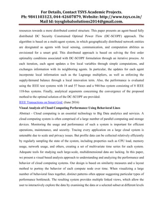 For Details, Contact TSYS Academic Projects.
Ph: 9841103123, 044-42607879, Website: http://www.tsys.co.in/
Mail Id: tsysglobalsolutions2014@gmail.com.
resources towards a more distributed control structure. This paper presents an agent-based fully
distributed DC Security Constrained Optimal Power Flow (DC-SCOPF) approach. The
algorithm is based on a multi-agent system, in which geographically distributed network entities
are designated as agents with local sensing, communication, and computation abilities as
envisioned for a smart grid. This distributed approach is based on solving the first order
optimality conditions associated with DC-SCOPF formulation through an iterative process. At
each iteration, each agent updates a few local variables through simple computations, and
exchanges information with its neighboring agents. In particular, the updates for each agent
incorporate local information such as the Lagrange multipliers, as well as enforcing the
supply/demand balance through a local innovation term. Also, the performance is evaluated
using the IEEE test systems with 14 and 57 buses and a 944-bus system consisting of 8 IEEE
118-bus systems. Finally, analytical arguments concerning the convergence of the proposed
method to the optimal solution of the DC-SCOPF are provided.
IEEE Transactions on Smart Grid (June 2016)
Visual Analysis of Cloud Computing Performance Using Behavioral Lines
Abstract - Cloud computing is an essential technology to Big Data analytics and services. A
cloud computing system is often comprised of a large number of parallel computing and storage
devices. Monitoring the usage and performance of such a system is important for efficient
operations, maintenance, and security. Tracing every application on a large cloud system is
untenable due to scale and privacy issues. But profile data can be collected relatively efficiently
by regularly sampling the state of the system, including properties such as CPU load, memory
usage, network usage, and others, creating a set of multivariate time series for each system.
Adequate tools for studying such large-scale, multidimensional data are lacking. In this paper,
we present a visual based analysis approach to understanding and analyzing the performance and
behavior of cloud computing systems. Our design is based on similarity measures and a layout
method to portray the behavior of each compute node over time. When visualizing a large
number of behavioral lines together, distinct patterns often appear suggesting particular types of
performance bottleneck. The resulting system provides multiple linked views, which allow the
user to interactively explore the data by examining the data or a selected subset at different levels
 