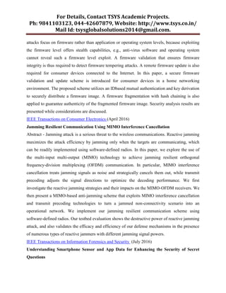 For Details, Contact TSYS Academic Projects.
Ph: 9841103123, 044-42607879, Website: http://www.tsys.co.in/
Mail Id: tsysglobalsolutions2014@gmail.com.
attacks focus on firmware rather than application or operating system levels, because exploiting
the firmware level offers stealth capabilities, e.g., anti-virus software and operating system
cannot reveal such a firmware level exploit. A firmware validation that ensures firmware
integrity is thus required to detect firmware tempering attacks. A remote firmware update is also
required for consumer devices connected to the Internet. In this paper, a secure firmware
validation and update scheme is introduced for consumer devices in a home networking
environment. The proposed scheme utilizes an IDbased mutual authentication and key derivation
to securely distribute a firmware image. A firmware fragmentation with hash chaining is also
applied to guarantee authenticity of the fragmented firmware image. Security analysis results are
presented while considerations are discussed.
IEEE Transactions on Consumer Electronics (April 2016)
Jamming Resilient Communication Using MIMO Interference Cancellation
Abstract - Jamming attack is a serious threat to the wireless communications. Reactive jamming
maximizes the attack efficiency by jamming only when the targets are communicating, which
can be readily implemented using software-defined radios. In this paper, we explore the use of
the multi-input multi-output (MIMO) technology to achieve jamming resilient orthogonal
frequency-division multiplexing (OFDM) communication. In particular, MIMO interference
cancellation treats jamming signals as noise and strategically cancels them out, while transmit
precoding adjusts the signal directions to optimize the decoding performance. We first
investigate the reactive jamming strategies and their impacts on the MIMO-OFDM receivers. We
then present a MIMO-based anti-jamming scheme that exploits MIMO interference cancellation
and transmit precoding technologies to turn a jammed non-connectivity scenario into an
operational network. We implement our jamming resilient communication scheme using
software-defined radios. Our testbed evaluation shows the destructive power of reactive jamming
attack, and also validates the efficacy and efficiency of our defense mechanisms in the presence
of numerous types of reactive jammers with different jamming signal powers.
IEEE Transactions on Information Forensics and Security (July 2016)
Understanding Smartphone Sensor and App Data for Enhancing the Security of Secret
Questions
 