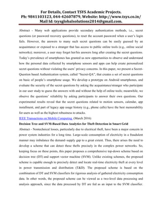 For Details, Contact TSYS Academic Projects.
Ph: 9841103123, 044-42607879, Website: http://www.tsys.co.in/
Mail Id: tsysglobalsolutions2014@gmail.com.
Abstract - Many web applications provide secondary authentication methods, i.e., secret
questions (or password recovery questions), to reset the account password when a user’s login
fails. However, the answers to many such secret questions can be easily guessed by an
acquaintance or exposed to a stranger that has access to public online tools (e.g., online social
networks); moreover, a user may forget her/his answers long after creating the secret questions.
Today’s prevalence of smartphones has granted us new opportunities to observe and understand
how the personal data collected by smartphone sensors and apps can help create personalized
secret questions without violating the users’ privacy concerns. In this paper, we present a Secret-
Question based Authentication system, called ―Secret-QA‖, that creates a set of secret questions
on basic of people’s smartphone usage. We develop a prototype on Android smartphones, and
evaluate the security of the secret questions by asking the acquaintance/stranger who participate
in our user study to guess the answers with and without the help of online tools; meanwhile, we
observe the questions’ reliability by asking participants to answer their own questions. Our
experimental results reveal that the secret questions related to motion sensors, calendar, app
installment, and part of legacy app usage history (e.g., phone calls) have the best memorability
for users as well as the highest robustness to attacks.
IEEE Transactions on Mobile Computing (March 2016)
Decision Tree and SVM-Based Data Analytics for Theft Detection in Smart Grid
Abstract - Nontechnical losses, particularly due to electrical theft, have been a major concern in
power system industries for a long time. Large-scale consumption of electricity in a fraudulent
manner may imbalance the demand–supply gap to a great extent. Thus, there arises the need to
develop a scheme that can detect these thefts precisely in the complex power networks. So,
keeping focus on these points, this paper proposes a comprehensive top-down scheme based on
decision tree (DT) and support vector machine (SVM). Unlike existing schemes, the proposed
scheme is capable enough to precisely detect and locate real-time electricity theft at every level
in power transmission and distribution (T&D). The proposed scheme is based on the
combination of DT and SVM classifiers for rigorous analysis of gathered electricity consumption
data. In other words, the proposed scheme can be viewed as a two-level data processing and
analysis approach, since the data processed by DT are fed as an input to the SVM classifier.
 