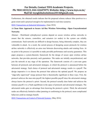 For Details, Contact TSYS Academic Projects.
Ph: 9841103123, 044-42607879, Website: http://www.tsys.co.in/
Mail Id: tsysglobalsolutions2014@gmail.com.
Furthermore, the obtained results indicate that the proposed scheme reduces false positives to a
great extent and is practical enough to be implemented in real-time scenarios.
IEEE Transactions on Industrial Informatics (June 2016)
A Clean Slate Approach to Secure Ad Hoc Wireless Networking - Open Unsynchronized
Networks
Abstract - Distributed cyberphysical systems depend on secure wireless ad-hoc networks to
ensure that the sensors, controllers, and actuators (or nodes) in the system can reliably
communicate. Such networks are difficult to design because, being inherently complex, they are
vulnerable to attack. As a result, the current process of designing secure protocols for wireless
ad-hoc networks is effectively an arms race between discovering attacks and creating fixes. At
no point in the process is it possible to make provable performance and security guarantees. This
paper proposes a system-theoretic framework for the design of secure open wireless ad-hoc
networks, that provides precisely such guarantees. The nodes are initially unsynchronized, and
join the network at any stage of the operation. The framework consists of a zero-sum game
between all protocols and adversarial strategies, in which the protocol is announced before the
adversarial strategy. Each choice of protocol and adversarial strategy results in a payoff. The
design imperative is to choose the protocol that achieves the optimal payoff. We propose an
―edge-tally supervised‖ merge protocol that is theoretically significant in three ways. First, the
protocol achieves the max-min payoff; the highest possible payoff since the adversarial strategy
always knows the protocol a priori. Second, the protocol actually does better and achieves the
minmax payoff; it is a Nash equilibrium in the space of protocols and adversarial strategies. The
adversarial nodes gain no advantage from knowing the protocol a priori. Third, the adversarial
nodes are effectively limited to either jamming or conforming to the protocol; more complicated
behaviors yield no strategic benefit.
IEEE Transactions on Control of Network Systems (May 2016)
 