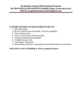 For Details, Contact TSYS Academic Projects.
Ph: 9841103123, 044-42607879, Website: http://www.tsys.co.in/
Mail Id: tsysglobalsolutions2014@gmail.com.
SUPPORT OFFERED TO REGISTERED STUDENTS:
1. IEEE Base paper.
2. Review material as per individuals’ university guidelines
3. Future Enhancement
4. assist in answering all critical questions
5. Training on programming language
6. Complete Source Code.
7. Final Report / Document
8. International Conference / International Journal Publication on your Project.
FOLLOW US ON FACEBOOK @ TSYS Academic Projects
 