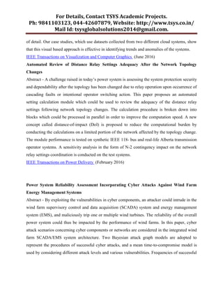 For Details, Contact TSYS Academic Projects.
Ph: 9841103123, 044-42607879, Website: http://www.tsys.co.in/
Mail Id: tsysglobalsolutions2014@gmail.com.
of detail. Our case studies, which use datasets collected from two different cloud systems, show
that this visual based approach is effective in identifying trends and anomalies of the systems.
IEEE Transactions on Visualization and Computer Graphics (June 2016)
Automated Review of Distance Relay Settings Adequacy After the Network Topology
Changes
Abstract - A challenge raised in today’s power system is assessing the system protection security
and dependability after the topology has been changed due to relay operation upon occurrence of
cascading faults or intentional operator switching action. This paper proposes an automated
setting calculation module which could be used to review the adequacy of the distance relay
settings following network topology changes. The calculation procedure is broken down into
blocks which could be processed in parallel in order to improve the computation speed. A new
concept called distance-of-impact (DoI) is proposed to reduce the computational burden by
conducting the calculations on a limited portion of the network affected by the topology change.
The module performance is tested on synthetic IEEE 118- bus and real-life Alberta transmission
operator systems. A sensitivity analysis in the form of N-2 contingency impact on the network
relay settings coordination is conducted on the test systems.
IEEE Transactions on Power Delivery (February 2016)
Power System Reliability Assessment Incorporating Cyber Attacks Against Wind Farm
Energy Management Systems
Abstract - By exploiting the vulnerabilities in cyber components, an attacker could intrude in the
wind farm supervisory control and data acquisition (SCADA) system and energy management
system (EMS), and maliciously trip one or multiple wind turbines. The reliability of the overall
power system could thus be impacted by the performance of wind farms. In this paper, cyber
attack scenarios concerning cyber components or networks are considered in the integrated wind
farm SCADA/EMS system architecture. Two Bayesian attack graph models are adopted to
represent the procedures of successful cyber attacks, and a mean time-to-compromise model is
used by considering different attack levels and various vulnerabilities. Frequencies of successful
 