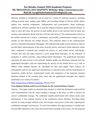 For Details, Contact TSYS Academic Projects.
Ph: 9841103123, 044-42607879, Website: http://www.tsys.co.in/
Mail Id: tsysglobalsolutions2014@gmail.com.
Malware installed in smartphones can be used for a variety of malicious purposes, including
stealing personal data, sending spam SMSs, and launching Denial of Service (DoS) attacks
against core network components. Authentication and accesscontrol- based techniques,
employed by network operators fail to provide integral protection against malware threats. In
order to solve this issue, the activity of each mobile device in the network must be taken into
account, and combined with the activities of all the other devices. The communication activity in
the mobile network has a source, a destination, and possibly communication weights (e.g. the
number of calls between two mobile devices). This relational nature of the communication
activity is naturally represented with graphs. This indicates that graphs can be utilized in order to
provide better representations of the entire network activity, and lead to better detection results
when compared to methods that consider the activity of each mobile device individually.
Towards this end, this paper proposes a novel graph-based descriptor for the detection of
anomalies in mobile networks, using billing-related information. The graph-based descriptor
represents the total activity in the network. Smaller graphs are afterwards extracted from the
graph-based descriptor, each one representing the activity of one mobile device (e.g. Calls or
SMSs), while multiple features are calculated for each such graph. These features are
subsequently used for the supervised classification on network events, and the identification of
anomalous mobile devices. Experimental results and comparison of the proposed anomaly
detection method to the existing work, show that the graph-based descriptor has superior
performance in a variety of scenarios.
IEEE Transactions on Mobile Computing (January 2016)
Near-Optimal Modulo-and-Forward Scheme for the Untrusted Relay Channel
Abstract - This paper studies an untrusted relay channel, in which the destination sends artificial
noise simultaneously with the source sending a message to the relay, in order to protect the
source's confidential message. The traditional amplify-and-forward (AF) scheme shows poor
performance in this situation because of the interference power dilemma. Providing better
security by using stronger artificial noise will consume more power of the relay, impairing the
confidential message's transmission. To solve this problem, this paper proposes a modulo-and-
forward (MF) operation at the relay with nested lattice encoding at the source. For the proposed
 