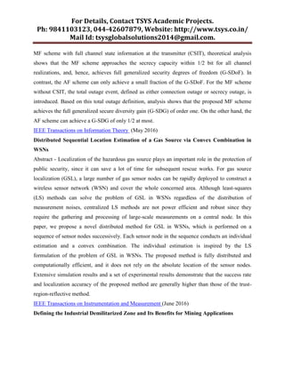 For Details, Contact TSYS Academic Projects.
Ph: 9841103123, 044-42607879, Website: http://www.tsys.co.in/
Mail Id: tsysglobalsolutions2014@gmail.com.
MF scheme with full channel state information at the transmitter (CSIT), theoretical analysis
shows that the MF scheme approaches the secrecy capacity within 1/2 bit for all channel
realizations, and, hence, achieves full generalized security degrees of freedom (G-SDoF). In
contrast, the AF scheme can only achieve a small fraction of the G-SDoF. For the MF scheme
without CSIT, the total outage event, defined as either connection outage or secrecy outage, is
introduced. Based on this total outage definition, analysis shows that the proposed MF scheme
achieves the full generalized secure diversity gain (G-SDG) of order one. On the other hand, the
AF scheme can achieve a G-SDG of only 1/2 at most.
IEEE Transactions on Information Theory (May 2016)
Distributed Sequential Location Estimation of a Gas Source via Convex Combination in
WSNs
Abstract - Localization of the hazardous gas source plays an important role in the protection of
public security, since it can save a lot of time for subsequent rescue works. For gas source
localization (GSL), a large number of gas sensor nodes can be rapidly deployed to construct a
wireless sensor network (WSN) and cover the whole concerned area. Although least-squares
(LS) methods can solve the problem of GSL in WSNs regardless of the distribution of
measurement noises, centralized LS methods are not power efficient and robust since they
require the gathering and processing of large-scale measurements on a central node. In this
paper, we propose a novel distributed method for GSL in WSNs, which is performed on a
sequence of sensor nodes successively. Each sensor node in the sequence conducts an individual
estimation and a convex combination. The individual estimation is inspired by the LS
formulation of the problem of GSL in WSNs. The proposed method is fully distributed and
computationally efficient, and it does not rely on the absolute location of the sensor nodes.
Extensive simulation results and a set of experimental results demonstrate that the success rate
and localization accuracy of the proposed method are generally higher than those of the trust-
region-reflective method.
IEEE Transactions on Instrumentation and Measurement (June 2016)
Defining the Industrial Demilitarized Zone and Its Benefits for Mining Applications
 