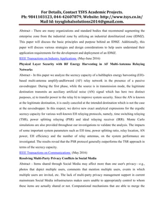 For Details, Contact TSYS Academic Projects.
Ph: 9841103123, 044-42607879, Website: http://www.tsys.co.in/
Mail Id: tsysglobalsolutions2014@gmail.com.
Abstract - There are many organizations and standard bodies that recommend segmenting the
enterprise zone from the industrial zone by utilizing an industrial demilitarized zone (IDMZ).
This paper will discuss the basic principles and purpose behind an IDMZ. Additionally, this
paper will discuss various strategies and design considerations to help users understand their
application requirements for the development and deployment of an IDMZ.
IEEE Transactions on Industry Applications (May-June 2016)
Physical Layer Security with RF Energy Harvesting in AF Multi-Antenna Relaying
Networks
Abstract - In this paper we analyze the secrecy capacity of a halfduplex energy harvesting (EH)-
based multi-antenna amplify-andforward (AF) relay network in the presence of a passive
eavesdropper. During the first phase, while the source is in transmission mode, the legitimate
destination transmits an auxiliary artificial noise (AN) signal which has here two distinct
purposes, a) to transfer power to the relay b) to improve system security. Since the AN is known
at the legitimate destination, it is easily canceled at the intended destination which is not the case
at the eavesdropper. In this respect, we derive new exact analytical expressions for the ergodic
secrecy capacity for various well-known EH relaying protocols, namely, time switching relaying
(TSR), power splitting relaying (PSR) and ideal relaying receiver (IRR). Monte Carlo
simulations are also provided throughout our investigations to validate the analysis. The impacts
of some important system parameters such as EH time, power splitting ratio, relay location, AN
power, EH efficiency and the number of relay antennas, on the system performance are
investigated. The results reveal that the PSR protocol generally outperforms the TSR approach in
terms of the secrecy capacity.
IEEE Transactions on Communications (May 2016)
Resolving Multi-Party Privacy Conflicts in Social Media
Abstract - Items shared through Social Media may affect more than one user's privacy—e.g.,
photos that depict multiple users, comments that mention multiple users, events in which
multiple users are invited, etc. The lack of multi-party privacy management support in current
mainstream Social Media infrastructures makes users unable to appropriately control to whom
these items are actually shared or not. Computational mechanisms that are able to merge the
 