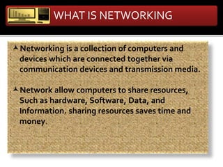WHAT IS NETWORKING
Networking is a collection of computers and
devices which are connected together via
communication devices and transmission media.
Network allow computers to share resources,
Such as hardware, Software, Data, and
Information. sharing resources saves time and
money.
 