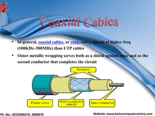 Ph. No.: 8222066670, 4000670 Website: www.batracomputercentre.com
• In general, coaxial cables, or coax, carry signals of higher freq
(100KHz–500MHz) than UTP cables
• Outer metallic wrapping serves both as a shield against noise and as the
second conductor that completes the circuit
 