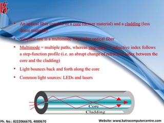 Ph. No.: 8222066670, 4000670 Website: www.batracomputercentre.com
• An optical fiber consists of a core (denser material) and a cladding (less
dense material)
• Simplest one is a multimode step-index optical fiber
• Multimode = multiple paths, whereas step-index = refractive index follows
a step-function profile (i.e. an abrupt change of refractive index between the
core and the cladding)
• Light bounces back and forth along the core
• Common light sources: LEDs and lasers
 