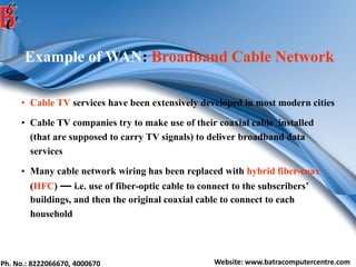 Ph. No.: 8222066670, 4000670 Website: www.batracomputercentre.com
Example of WAN: Broadband Cable Network
• Cable TV services have been extensively developed in most modern cities
• Cable TV companies try to make use of their coaxial cable installed
(that are supposed to carry TV signals) to deliver broadband data
services
• Many cable network wiring has been replaced with hybrid fiber-coax
(HFC) ― i.e. use of fiber-optic cable to connect to the subscribers’
buildings, and then the original coaxial cable to connect to each
household
 