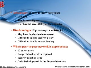 Ph. No.: 8222066670, 4000670 Website: www.batracomputercentre.com
• Advantages of peer-to-peer networks:
• Low cost
• Simple to configure
• User has full accessibility of the computer
• Disadvantages of peer-to-peer networks:
• May have duplication in resources
• Difficult to uphold security policy
• Difficult to handle uneven loading
• Where peer-to-peer network is appropriate:
• 10 or less users
• No specialized services required
• Security is not an issue
• Only limited growth in the foreseeable future
 