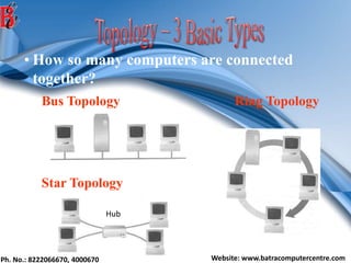 Ph. No.: 8222066670, 4000670 Website: www.batracomputercentre.com
• How so many computers are connected
together?
Bus Topology Ring Topology
Star Topology
Hub
 