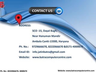 Ph. No.: 8222066670, 4000670 Website: www.batracomputercentre.com
ADDRESS:
SCO -15, Dayal Bagh,
Near Hanuman Mandir
Ambala Cantt-13300, Haryana
Ph. No.: 9729666670, 8222066670 &0171-4000670
Email ID: info.jatinbatra@gmail.com
Website: www.batracomputercentre.com
 