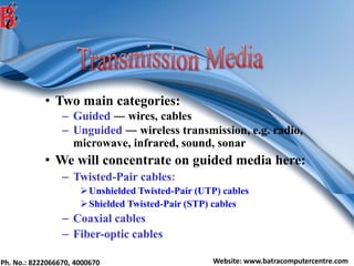 Ph. No.: 8222066670, 4000670 Website: www.batracomputercentre.com
• Two main categories:
– Guided ― wires, cables
– Unguided ― wireless transmission, e.g. radio,
microwave, infrared, sound, sonar
• We will concentrate on guided media here:
– Twisted-Pair cables:
Unshielded Twisted-Pair (UTP) cables
Shielded Twisted-Pair (STP) cables
– Coaxial cables
– Fiber-optic cables
 