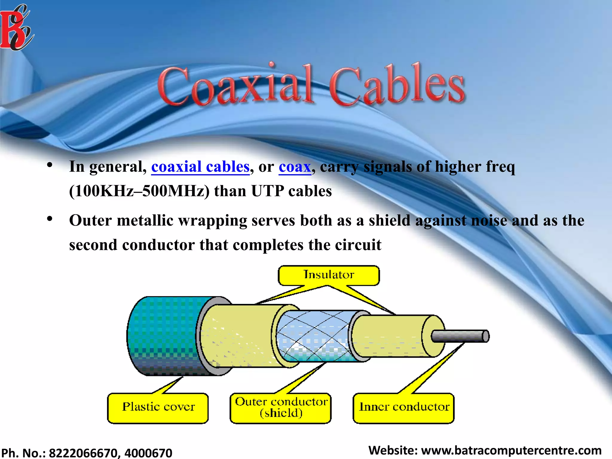 Ph. No.: 8222066670, 4000670 Website: www.batracomputercentre.com
• In general, coaxial cables, or coax, carry signals of higher freq
(100KHz–500MHz) than UTP cables
• Outer metallic wrapping serves both as a shield against noise and as the
second conductor that completes the circuit
 