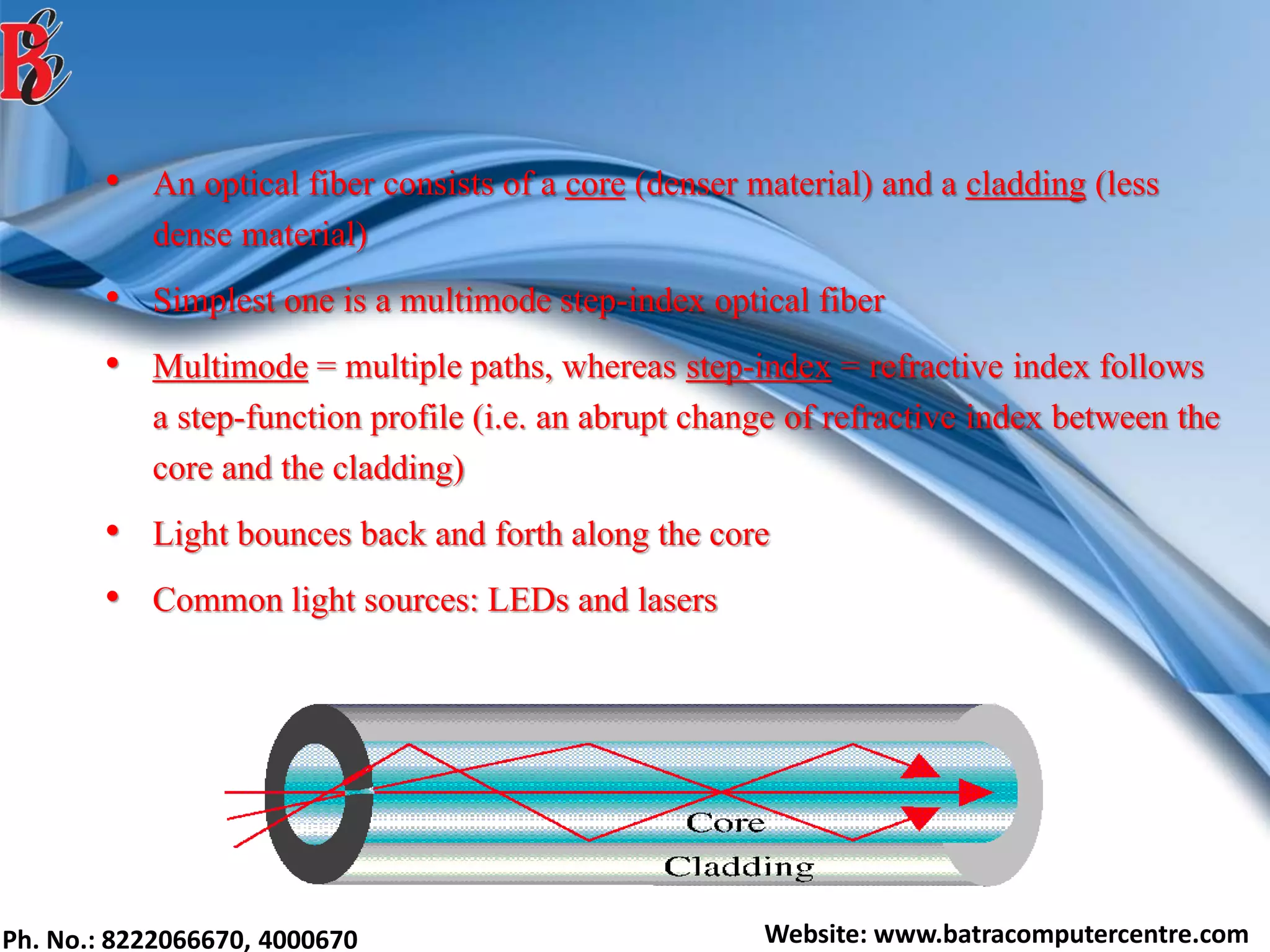 Ph. No.: 8222066670, 4000670 Website: www.batracomputercentre.com
• An optical fiber consists of a core (denser material) and a cladding (less
dense material)
• Simplest one is a multimode step-index optical fiber
• Multimode = multiple paths, whereas step-index = refractive index follows
a step-function profile (i.e. an abrupt change of refractive index between the
core and the cladding)
• Light bounces back and forth along the core
• Common light sources: LEDs and lasers
 