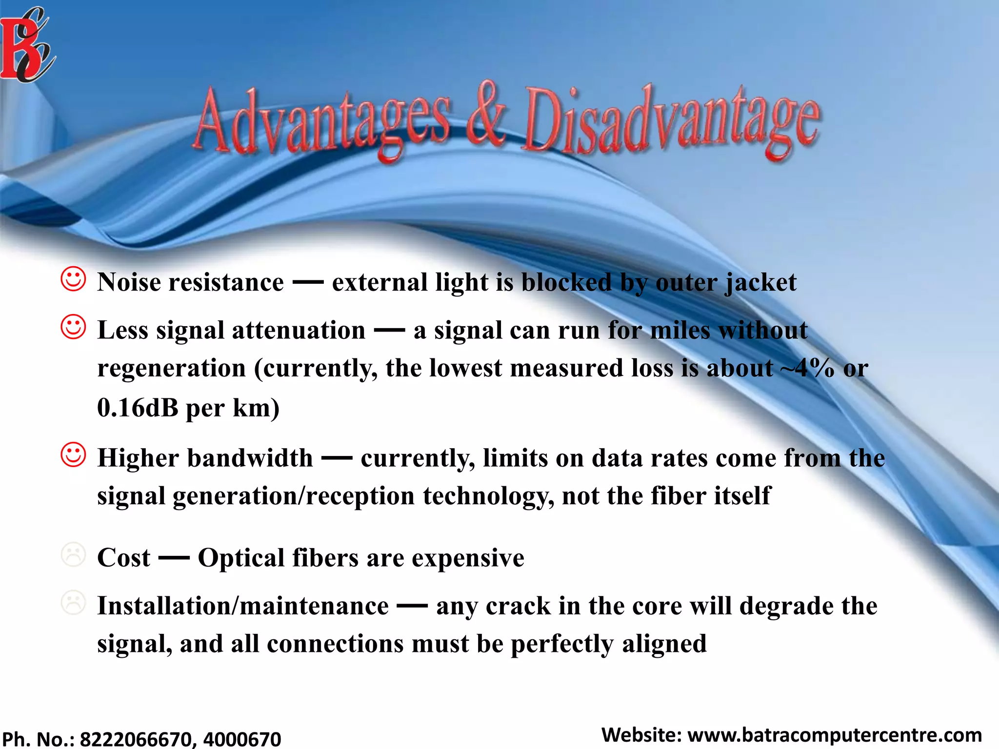 Ph. No.: 8222066670, 4000670 Website: www.batracomputercentre.com
 Noise resistance ― external light is blocked by outer jacket
 Less signal attenuation ― a signal can run for miles without
regeneration (currently, the lowest measured loss is about ~4% or
0.16dB per km)
 Higher bandwidth ― currently, limits on data rates come from the
signal generation/reception technology, not the fiber itself
 Cost ― Optical fibers are expensive
 Installation/maintenance ― any crack in the core will degrade the
signal, and all connections must be perfectly aligned
 