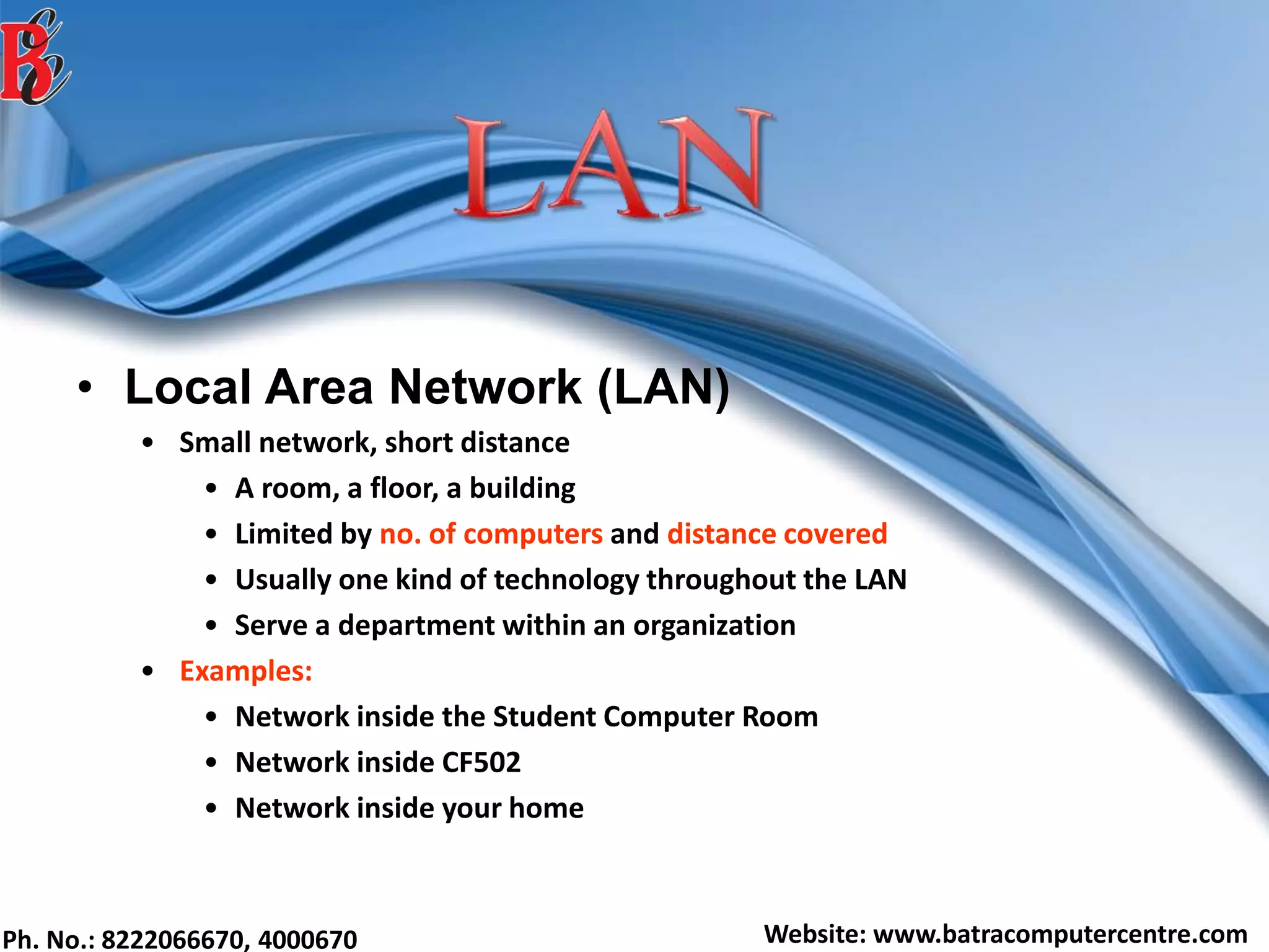 Ph. No.: 8222066670, 4000670 Website: www.batracomputercentre.com
• Local Area Network (LAN)
• Small network, short distance
• A room, a floor, a building
• Limited by no. of computers and distance covered
• Usually one kind of technology throughout the LAN
• Serve a department within an organization
• Examples:
• Network inside the Student Computer Room
• Network inside CF502
• Network inside your home
 