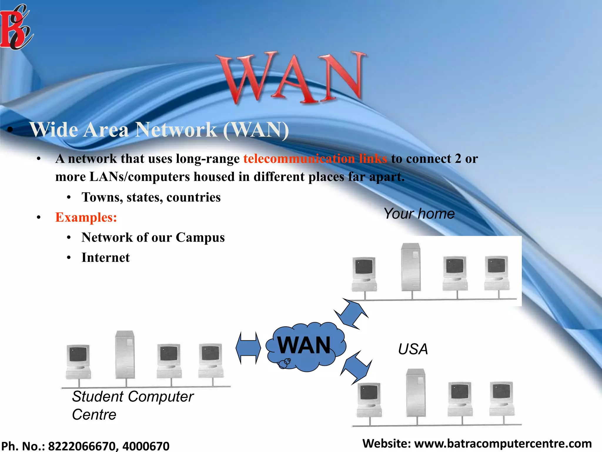 Ph. No.: 8222066670, 4000670 Website: www.batracomputercentre.com
• Wide Area Network (WAN)
• A network that uses long-range telecommunication links to connect 2 or
more LANs/computers housed in different places far apart.
• Towns, states, countries
• Examples:
• Network of our Campus
• Internet
Student Computer
Centre
Your home
USAWAN
 