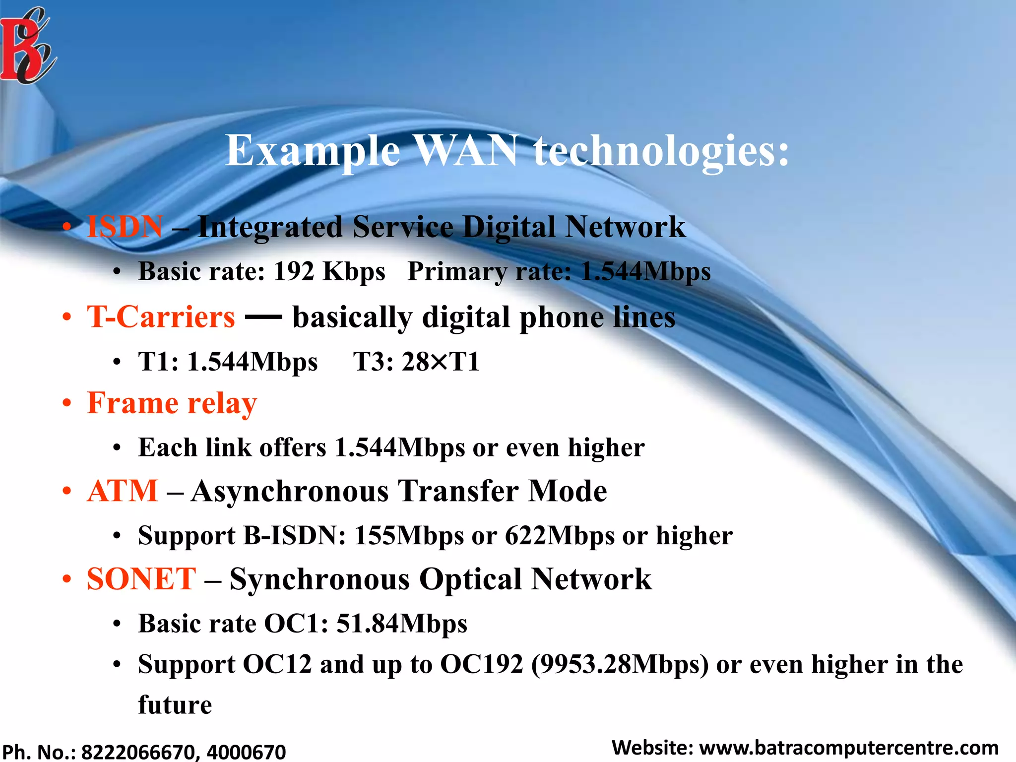 Ph. No.: 8222066670, 4000670 Website: www.batracomputercentre.com
Example WAN technologies:
• ISDN – Integrated Service Digital Network
• Basic rate: 192 Kbps Primary rate: 1.544Mbps
• T-Carriers ― basically digital phone lines
• T1: 1.544Mbps T3: 28T1
• Frame relay
• Each link offers 1.544Mbps or even higher
• ATM – Asynchronous Transfer Mode
• Support B-ISDN: 155Mbps or 622Mbps or higher
• SONET – Synchronous Optical Network
• Basic rate OC1: 51.84Mbps
• Support OC12 and up to OC192 (9953.28Mbps) or even higher in the
future
 