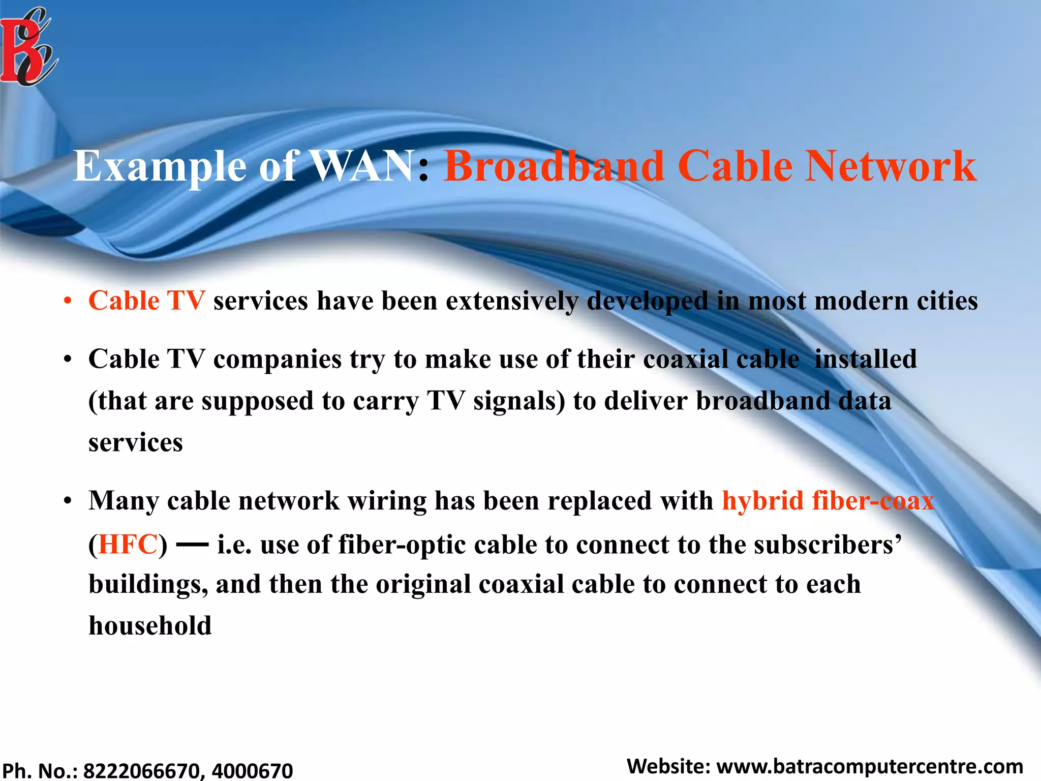Ph. No.: 8222066670, 4000670 Website: www.batracomputercentre.com
Example of WAN: Broadband Cable Network
• Cable TV services have been extensively developed in most modern cities
• Cable TV companies try to make use of their coaxial cable installed
(that are supposed to carry TV signals) to deliver broadband data
services
• Many cable network wiring has been replaced with hybrid fiber-coax
(HFC) ― i.e. use of fiber-optic cable to connect to the subscribers’
buildings, and then the original coaxial cable to connect to each
household
 