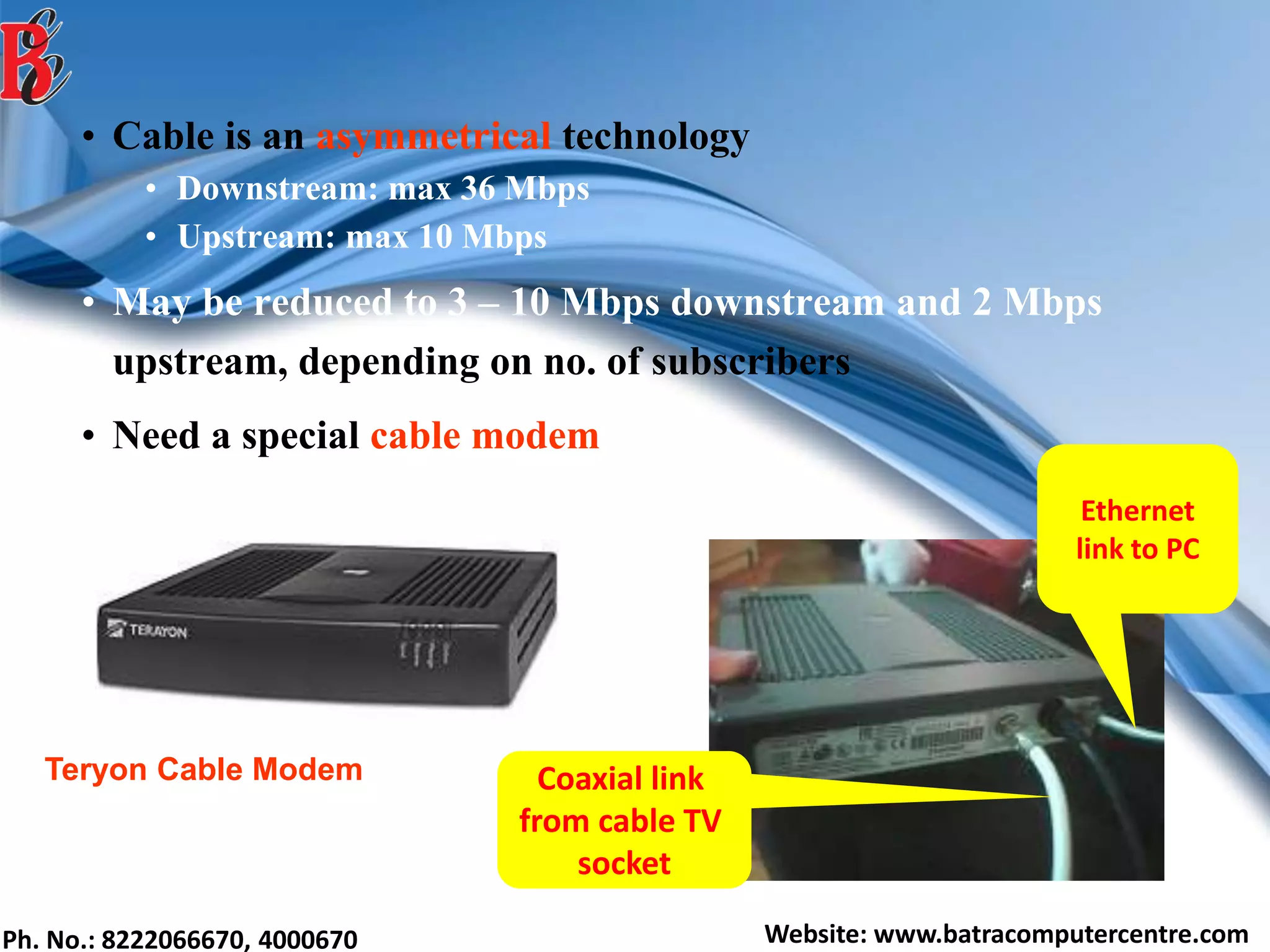 Ph. No.: 8222066670, 4000670 Website: www.batracomputercentre.com
• Cable is an asymmetrical technology
• Downstream: max 36 Mbps
• Upstream: max 10 Mbps
• May be reduced to 3 – 10 Mbps downstream and 2 Mbps
upstream, depending on no. of subscribers
• Need a special cable modem
Ethernet
link to PC
Coaxial link
from cable TV
socket
Teryon Cable Modem
 