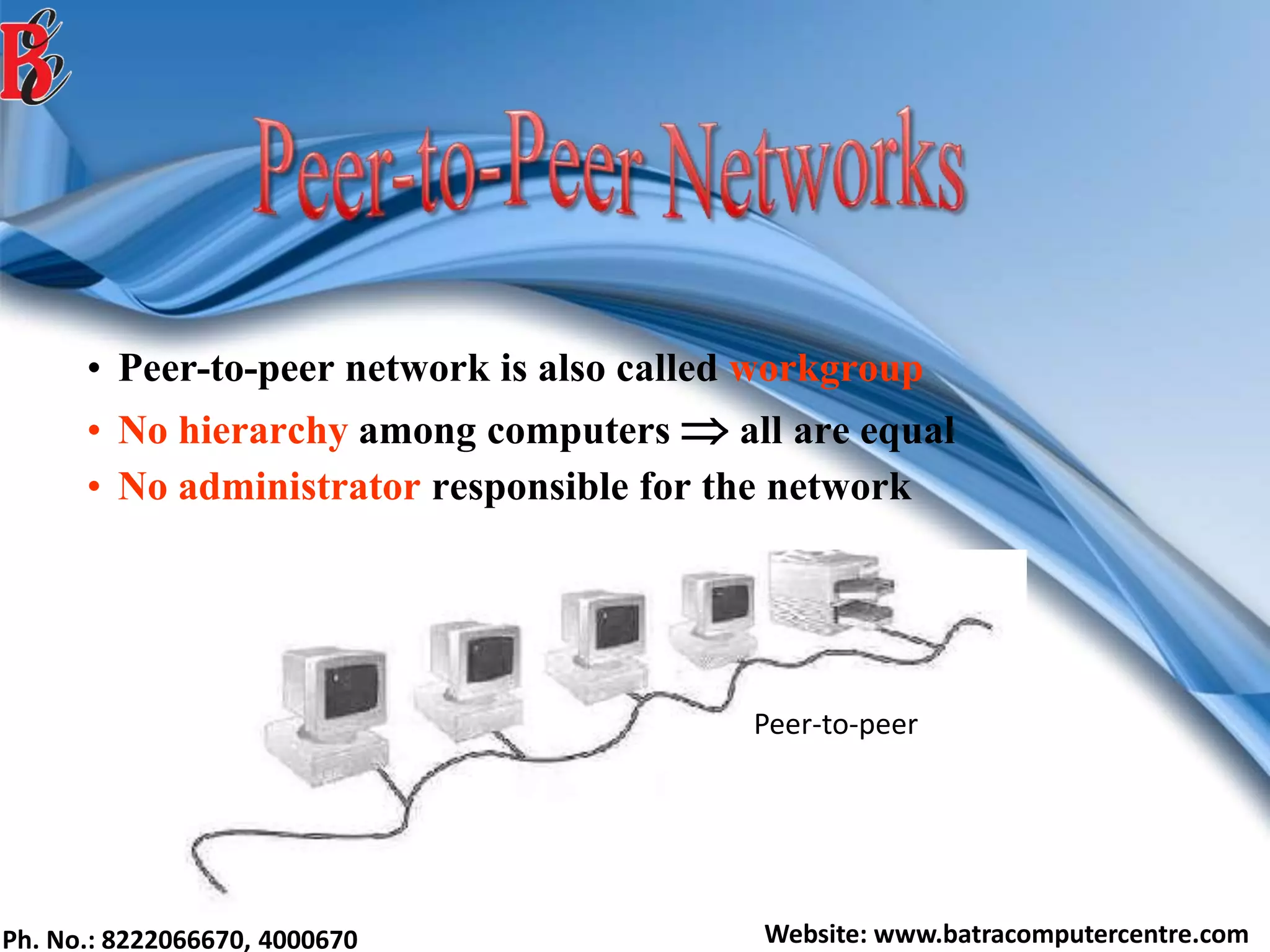 Ph. No.: 8222066670, 4000670 Website: www.batracomputercentre.com
• Peer-to-peer network is also called workgroup
• No hierarchy among computers  all are equal
• No administrator responsible for the network
Peer-to-peer
 