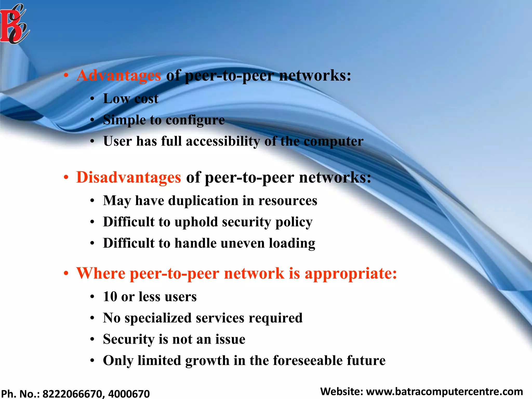 Ph. No.: 8222066670, 4000670 Website: www.batracomputercentre.com
• Advantages of peer-to-peer networks:
• Low cost
• Simple to configure
• User has full accessibility of the computer
• Disadvantages of peer-to-peer networks:
• May have duplication in resources
• Difficult to uphold security policy
• Difficult to handle uneven loading
• Where peer-to-peer network is appropriate:
• 10 or less users
• No specialized services required
• Security is not an issue
• Only limited growth in the foreseeable future
 