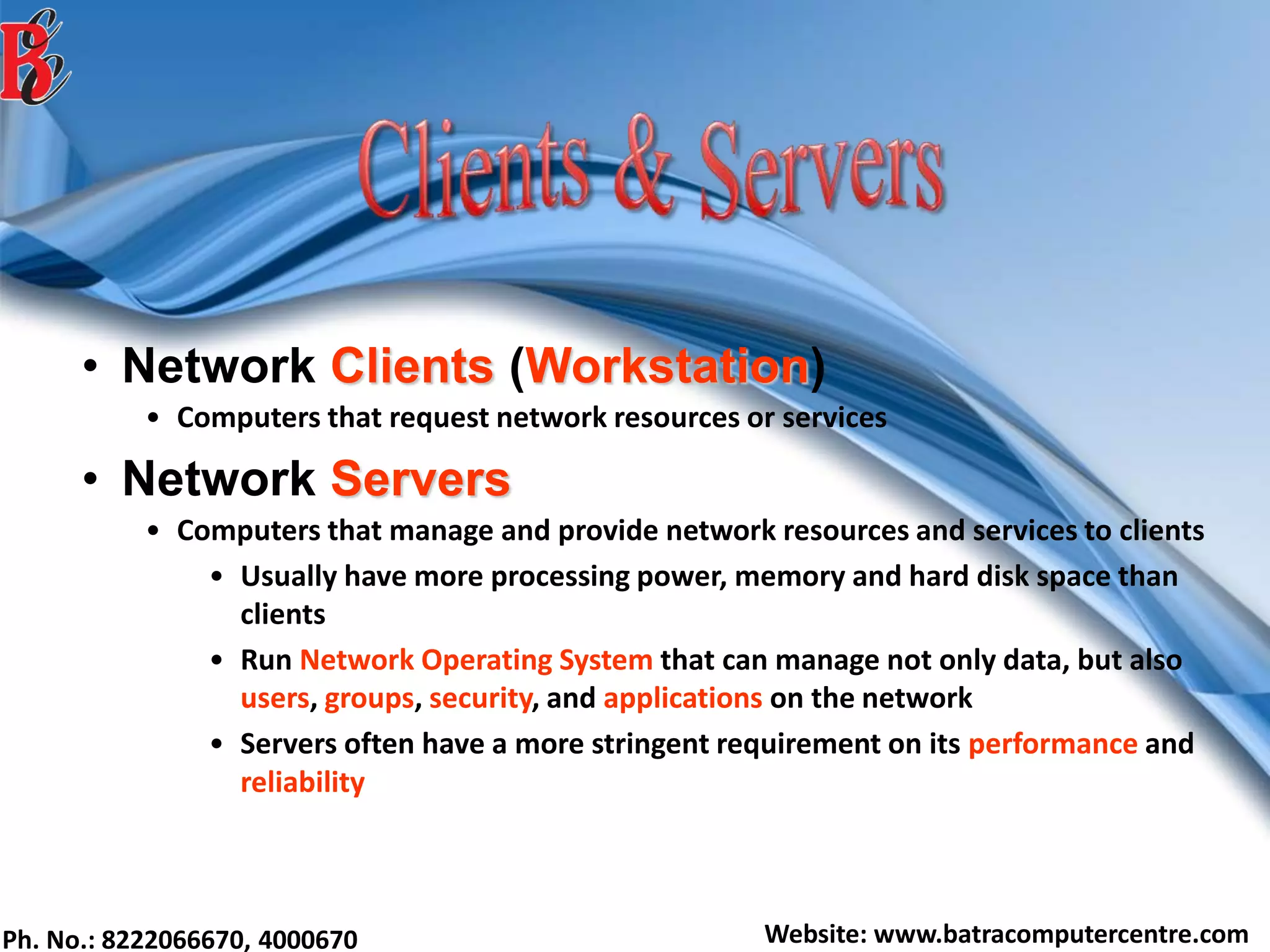 Ph. No.: 8222066670, 4000670 Website: www.batracomputercentre.com
• Network Clients (Workstation)
• Computers that request network resources or services
• Network Servers
• Computers that manage and provide network resources and services to clients
• Usually have more processing power, memory and hard disk space than
clients
• Run Network Operating System that can manage not only data, but also
users, groups, security, and applications on the network
• Servers often have a more stringent requirement on its performance and
reliability
 