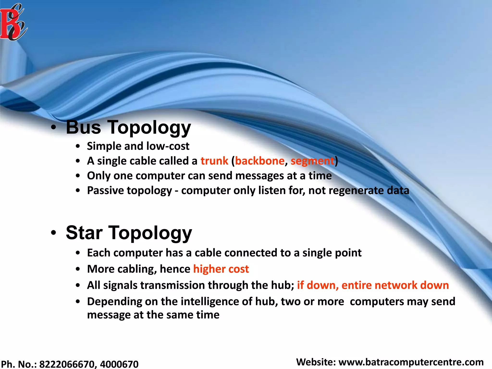 Ph. No.: 8222066670, 4000670 Website: www.batracomputercentre.com
• Bus Topology
• Simple and low-cost
• A single cable called a trunk (backbone, segment)
• Only one computer can send messages at a time
• Passive topology - computer only listen for, not regenerate data
• Star Topology
• Each computer has a cable connected to a single point
• More cabling, hence higher cost
• All signals transmission through the hub; if down, entire network down
• Depending on the intelligence of hub, two or more computers may send
message at the same time
 