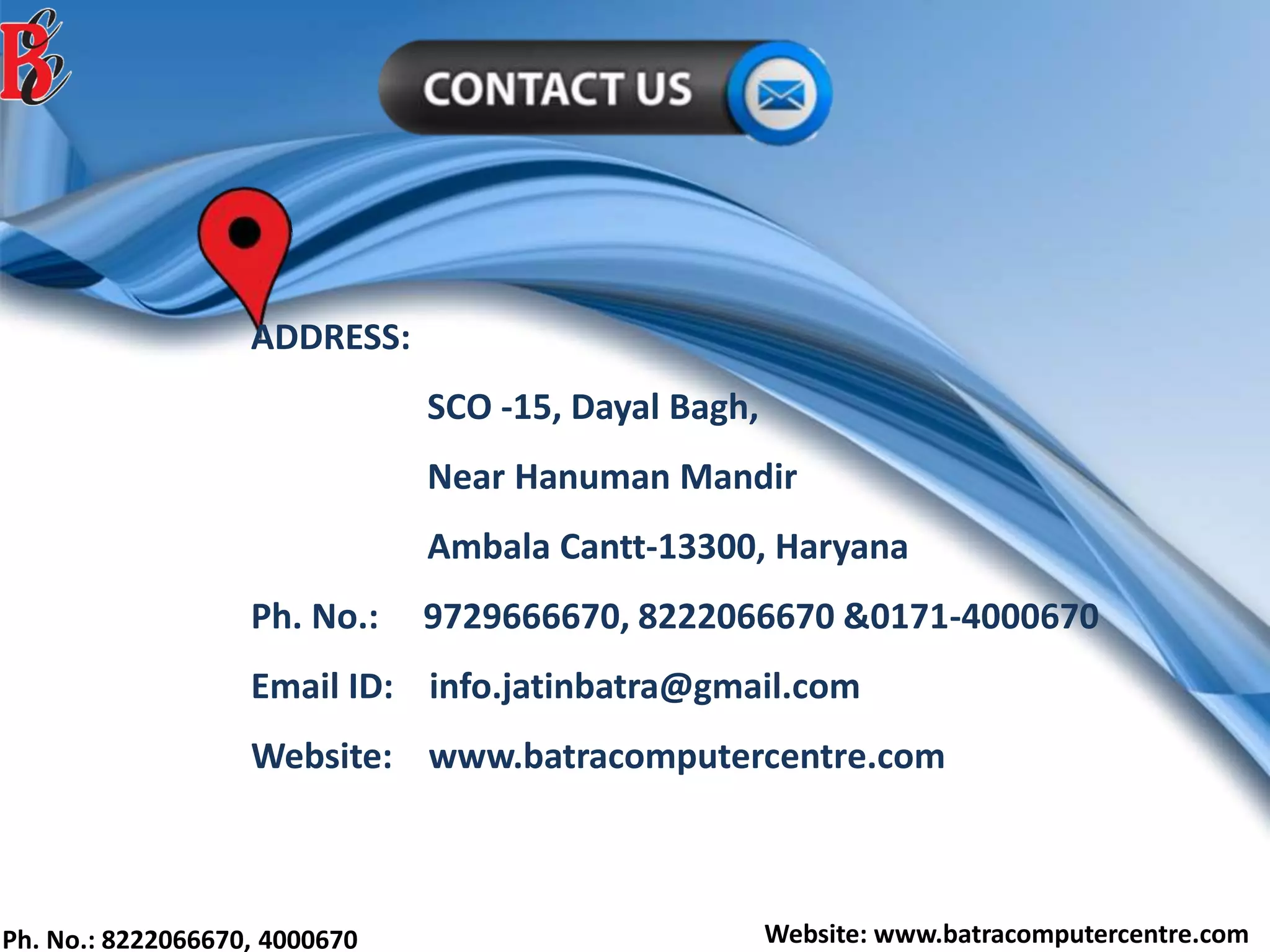 Ph. No.: 8222066670, 4000670 Website: www.batracomputercentre.com
ADDRESS:
SCO -15, Dayal Bagh,
Near Hanuman Mandir
Ambala Cantt-13300, Haryana
Ph. No.: 9729666670, 8222066670 &0171-4000670
Email ID: info.jatinbatra@gmail.com
Website: www.batracomputercentre.com
 