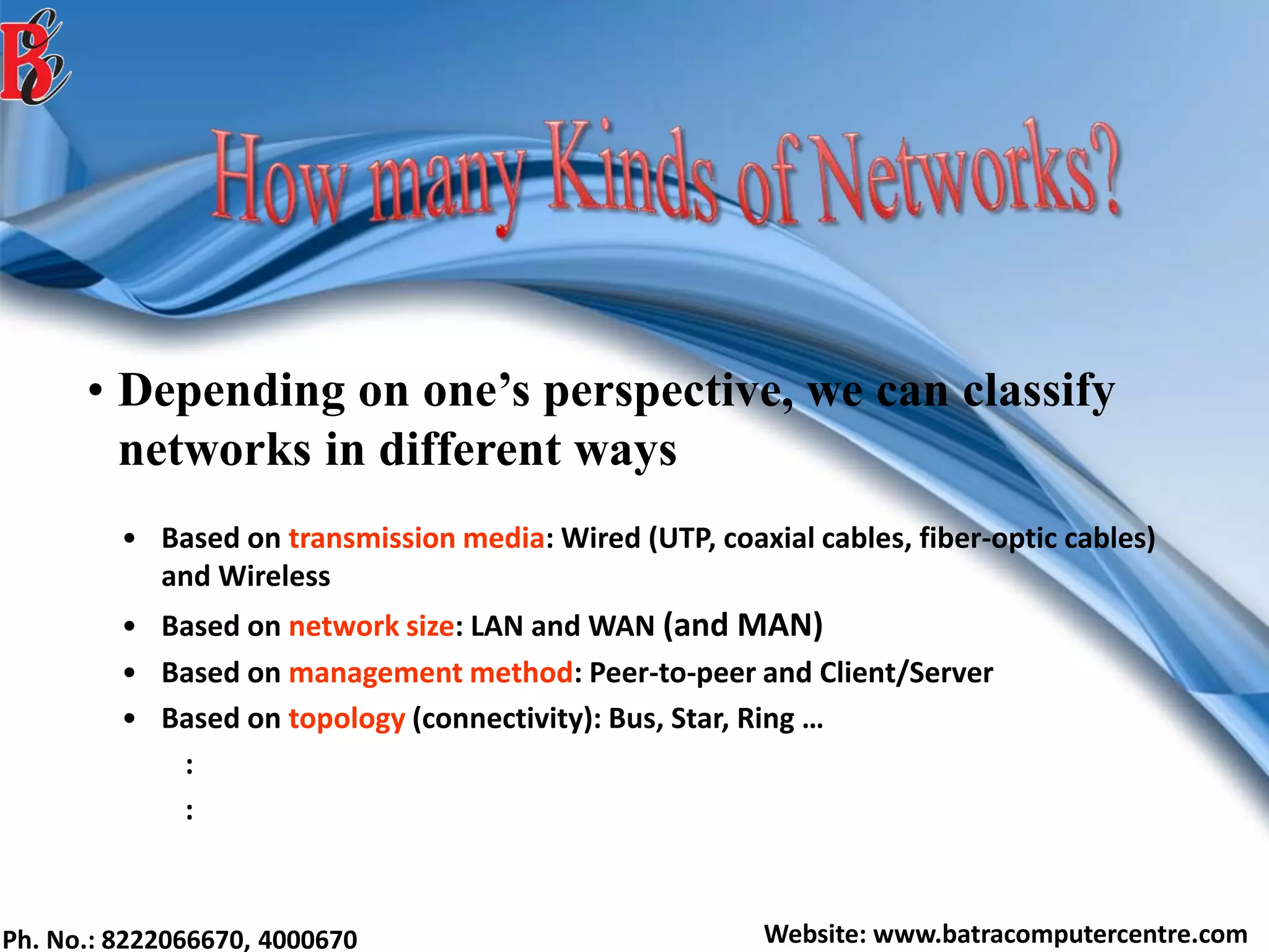 Ph. No.: 8222066670, 4000670 Website: www.batracomputercentre.com
• Depending on one’s perspective, we can classify
networks in different ways
• Based on transmission media: Wired (UTP, coaxial cables, fiber-optic cables)
and Wireless
• Based on network size: LAN and WAN (and MAN)
• Based on management method: Peer-to-peer and Client/Server
• Based on topology (connectivity): Bus, Star, Ring …
:
:
 