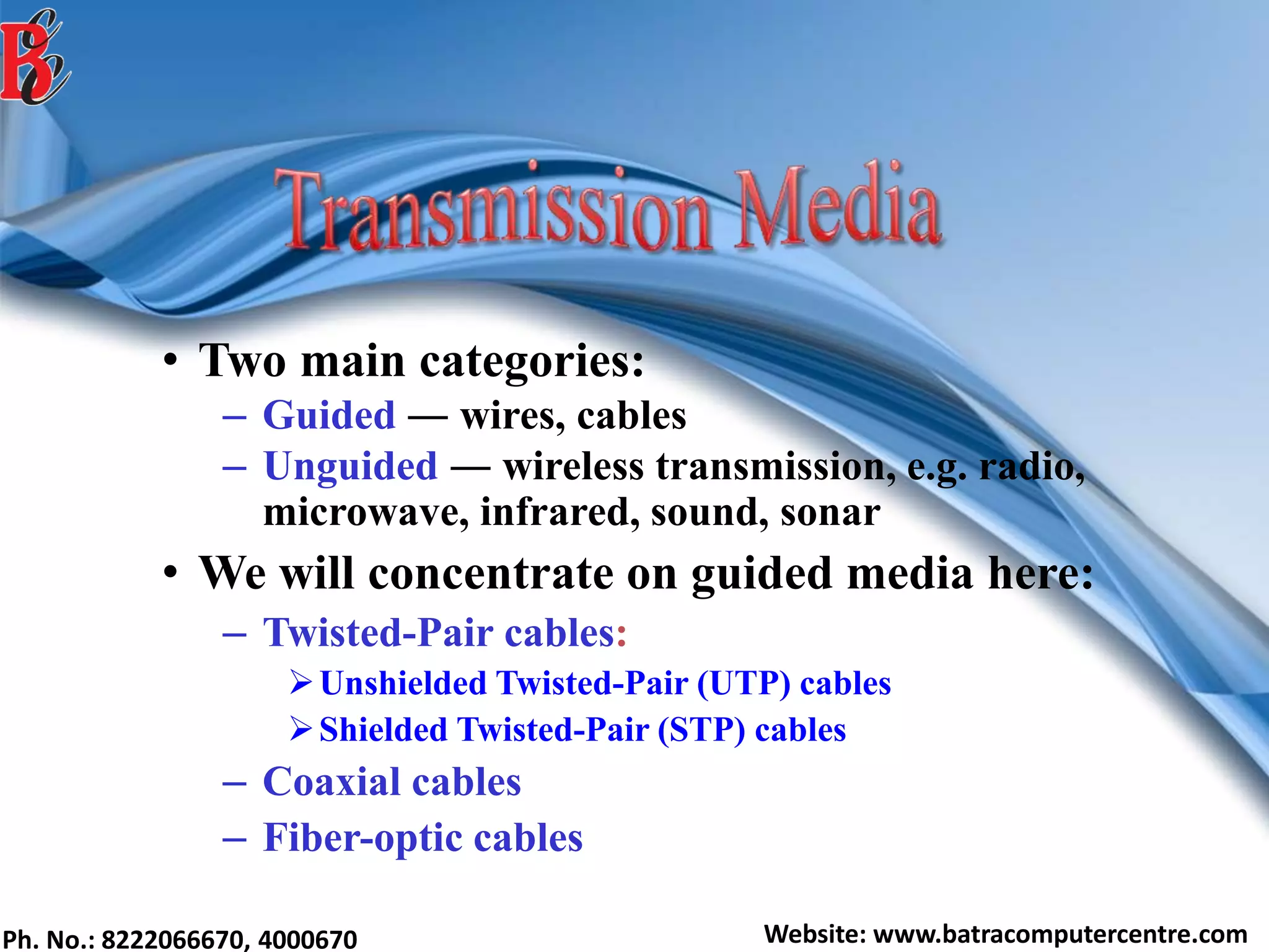 Ph. No.: 8222066670, 4000670 Website: www.batracomputercentre.com
• Two main categories:
– Guided ― wires, cables
– Unguided ― wireless transmission, e.g. radio,
microwave, infrared, sound, sonar
• We will concentrate on guided media here:
– Twisted-Pair cables:
Unshielded Twisted-Pair (UTP) cables
Shielded Twisted-Pair (STP) cables
– Coaxial cables
– Fiber-optic cables
 