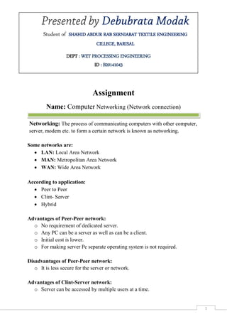 Page-1
1
Assignment
Name: Computer Networking (Network connection)
Networking: The process of communicating computers with other computer,
server, modem etc. to form a certain network is known as networking.
Some networks are:
 LAN: Local Area Network
 MAN: Metropolitan Area Network
 WAN: Wide Area Network
According to application:
 Peer to Peer
 Clint- Server
 Hybrid
Advantages of Peer-Peer network:
o No requirement of dedicated server.
o Any PC can be a server as well as can be a client.
o Initial cost is lower.
o For making server Pc separate operating system is not required.
Disadvantages of Peer-Peer network:
o It is less secure for the server or network.
Advantages of Clint-Server network:
o Server can be accessed by multiple users at a time.
Student of SHAHID ABDUR RAB SERNIABAT TEXTILE ENGINEERING
CILLEGE, BARISAL
DEPT : WET PROCESSING ENGINEERING
ID : B20141043
 
