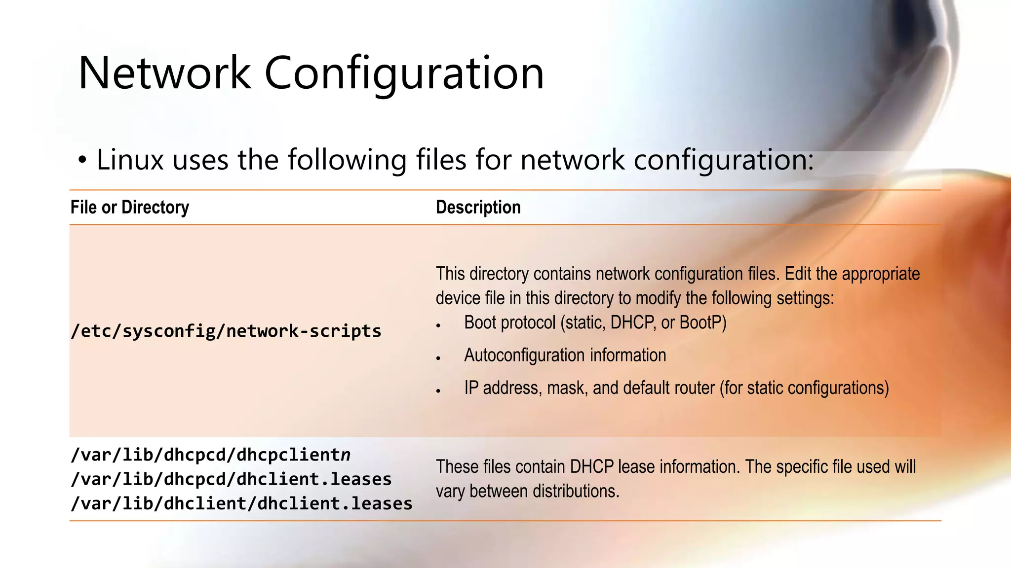Network Configuration
• Linux uses the following files for network configuration:
File or Directory Description
/etc/sysconfig/network-scripts
This directory contains network configuration files. Edit the appropriate
device file in this directory to modify the following settings:
 Boot protocol (static, DHCP, or BootP)
 Autoconfiguration information
 IP address, mask, and default router (for static configurations)
/var/lib/dhcpcd/dhcpclientn
/var/lib/dhcpcd/dhclient.leases
/var/lib/dhclient/dhclient.leases
These files contain DHCP lease information. The specific file used will
vary between distributions.
 
