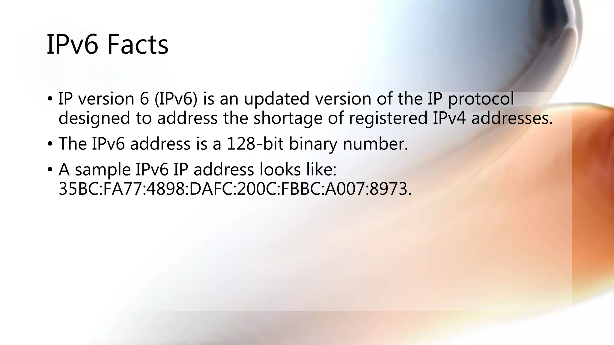 IPv6 Facts
• IP version 6 (IPv6) is an updated version of the IP protocol
designed to address the shortage of registered IPv4 addresses.
• The IPv6 address is a 128-bit binary number.
• A sample IPv6 IP address looks like:
35BC:FA77:4898:DAFC:200C:FBBC:A007:8973.
 