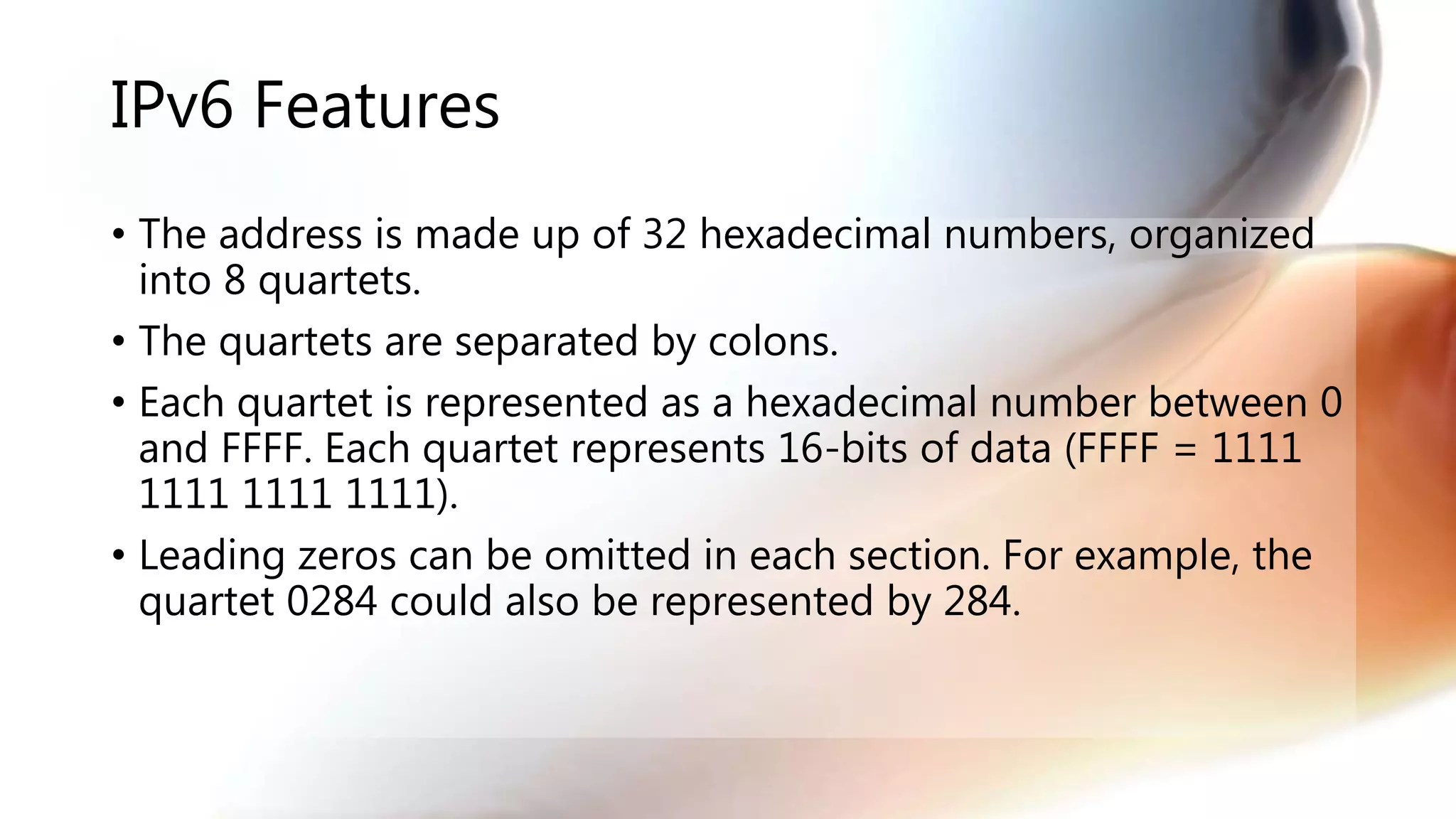 IPv6 Features
• The address is made up of 32 hexadecimal numbers, organized
into 8 quartets.
• The quartets are separated by colons.
• Each quartet is represented as a hexadecimal number between 0
and FFFF. Each quartet represents 16-bits of data (FFFF = 1111
1111 1111 1111).
• Leading zeros can be omitted in each section. For example, the
quartet 0284 could also be represented by 284.
 