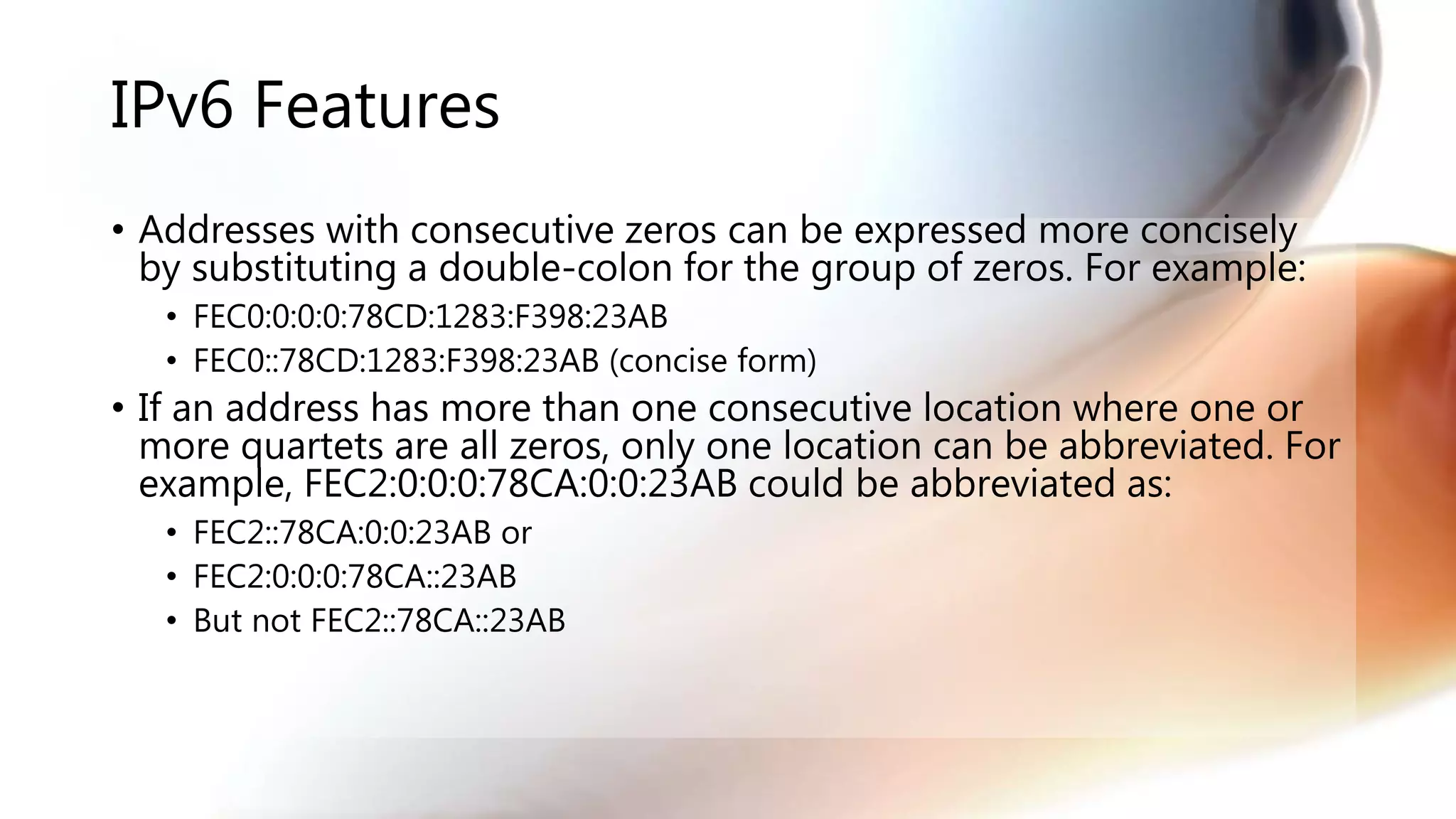 IPv6 Features
• Addresses with consecutive zeros can be expressed more concisely
by substituting a double-colon for the group of zeros. For example:
• FEC0:0:0:0:78CD:1283:F398:23AB
• FEC0::78CD:1283:F398:23AB (concise form)
• If an address has more than one consecutive location where one or
more quartets are all zeros, only one location can be abbreviated. For
example, FEC2:0:0:0:78CA:0:0:23AB could be abbreviated as:
• FEC2::78CA:0:0:23AB or
• FEC2:0:0:0:78CA::23AB
• But not FEC2::78CA::23AB
 